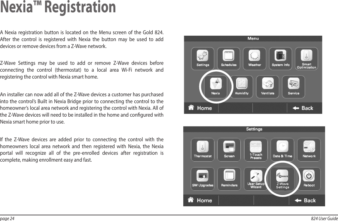 page 24  824 User GuideA Nexia registration button is located on the Menu screen of the Gold 824. After the control is registered with Nexia the button may be used to add devices or remove devices from a Z-Wave network. Z-Wave Settings may be used to add or remove Z-Wave devices before connecting the control (thermostat) to a local area Wi-Fi network and registering the control with Nexia smart home.  An installer can now add all of the Z-Wave devices a customer has purchased into the control’s Built in Nexia Bridge prior to connecting the control to the homeowner’s local area network and registering the control with Nexia. All of the Z-Wave devices will need to be installed in the home and congured with Nexia smart home prior to use.If the Z-Wave devices are added prior to connecting the control with the homeowners local area network and then registered with Nexia, the Nexia portal will recognize all of the pre-enrolled devices after registration is complete, making enrollment easy and fast.   Nexia™ Registration