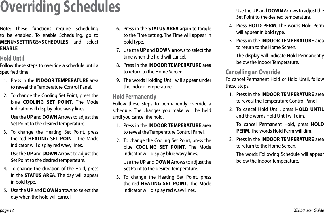 page 12  XL850 User GuideNote: These functions require Scheduling to be enabled. To enable Scheduling, go to MENU&gt;SETTINGS&gt;SCHEDULES and select ENABLE.Hold UntilFollow these steps to override a schedule until a specied time.1.  Press in the INDOOR TEMPERATURE area to reveal the Temperature Control Panel.2.  To change the Cooling Set Point, press the blue  COOLING SET POINT. The Mode Indicator will display blue wavy lines.Use the UP and DOWN Arrows to adjust the Set Point to the desired temperature.3.  To change the Heating Set Point, press the red HEATING SET POINT. The Mode indicator will display red wavy lines.Use the UP and DOWN Arrows to adjust the Set Point to the desired temperature.4.  To change the duration of the Hold, press in the STATUS AREA. The day will appear in bold type.5.  Use the UP and DOWN arrows to select the day when the hold will cancel.6.  Press in the STATUS AREA again to toggle to the Time setting. The Time will appear in bold type.7.  Use the UP and DOWN arrows to select the time when the hold will cancel.8.  Press in the INDOOR TEMPERATURE area to return to the Home Screen.9.  The words Holding Until will appear under the Indoor Temperature.Hold PermanentlyFollow these steps to permanently override a schedule. The changes you make will be held until you cancel the hold.1.  Press in the INDOOR TEMPERATURE area to reveal the Temperature Control Panel.2.  To change the Cooling Set Point, press the blue  COOLING SET POINT. The Mode Indicator will display blue wavy lines.Use the UP and DOWN Arrows to adjust the Set Point to the desired temperature.3.  To change the Heating Set Point, press the red HEATING SET POINT. The Mode Indicator will display red wavy lines.Use the UP and DOWN Arrows to adjust the Set Point to the desired temperature.4.  Press  HOLD PERM. The words Hold Perm will appear in bold type.5.  Press in the INDOOR TEMPERATURE area to return to the Home Screen.The display will indicate Hold Permanently below the Indoor Temperature.Cancelling an OverrideTo cancel Permanent Hold or Hold Until, follow these steps.1.  Press in the INDOOR TEMPERATURE area to reveal the Temperature Control Panel.2.  To cancel Hold Until, press HOLD UNTIL and the words Hold Until will dim.To cancel Permanent Hold, press HOLD PERM. The words Hold Perm will dim.3.  Press in the INDOOR TEMPERATURE area to return to the Home Screen.The words Following Schedule will appear below the Indoor Temperature.Overriding Schedules