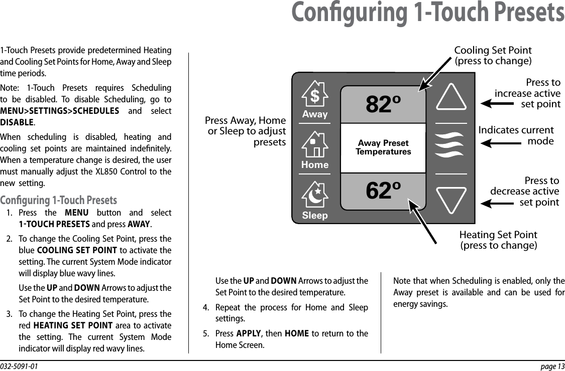 032-5091-01  page 131-Touch Presets provide predetermined Heating and Cooling Set Points for Home, Away and Sleep time periods.Note: 1-Touch Presets requires Scheduling to be disabled. To disable Scheduling, go to MENU&gt;SETTINGS&gt;SCHEDULES and select DISABLE.When scheduling is disabled, heating and cooling set points are maintained indenitely. When a temperature change is desired, the user must manually adjust the XL850 Control to the new  setting.Conguring 1-Touch Presets1.  Press the MENU button and select 1TOUCH PRESETS and press AWAY.2.  To change the Cooling Set Point, press the blue COOLING SET POINT to activate the setting. The current System Mode indicator will display blue wavy lines.Use the UP and DOWN Arrows to adjust the Set Point to the desired temperature.3.  To change the Heating Set Point, press the red  HEATING SET POINT area to activate the setting. The current System Mode indicator will display red wavy lines.Use the UP and DOWN Arrows to adjust the Set Point to the desired temperature.4.  Repeat the process for Home and Sleep settings.5.  Press APPLY, then HOME to return to the Home Screen.Note that when Scheduling is enabled, only the Away preset is available and can be used for energy savings.Conguring 1-Touch Presets82º62ºAwayAwayAway PresetTemperatures$HomeSleepPress toincrease activeset pointPress to decrease active set pointCooling Set Point (press to change)Press Away, Homeor Sleep to adjust presets  Heating Set Point (press to change)Indicates currentmode
