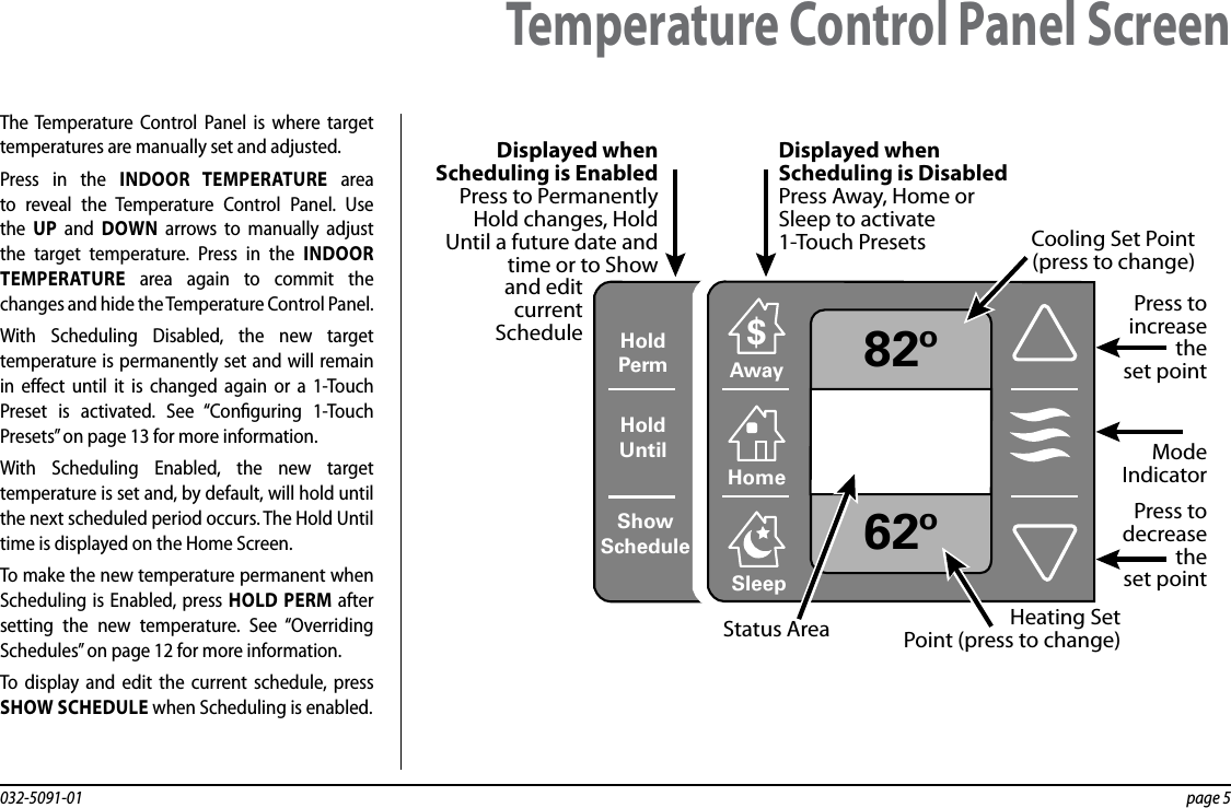 032-5091-01  page 5The Temperature Control Panel is where target temperatures are manually set and adjusted. Press in the INDOOR TEMPERATURE area to reveal the Temperature Control Panel. Use the  UP and DOWN arrows to manually adjust the target temperature. Press in the INDOOR TEMPERATURE area again to commit the changes and hide the Temperature Control Panel.With Scheduling Disabled, the new target temperature is permanently set and will remain in eect until it is changed again or a 1-Touch Preset is activated. See “Conguring 1-Touch Presets” on page 13 for more information.With Scheduling Enabled, the new target temperature is set and, by default, will hold until the next scheduled period occurs. The Hold Until time is displayed on the Home Screen.To make the new temperature permanent when Scheduling is Enabled, press HOLD PERM after setting the new temperature. See “Overriding Schedules” on page 12 for more information.To display and edit the current schedule, press SHOW SCHEDULE when Scheduling is enabled.Temperature Control Panel ScreenHoldUntilShowScheduleHoldPerm 82º62ºAway$HomeSleepPress to increasetheset pointPress todecreasethe set pointCooling Set Point(press to change)Displayed when Scheduling is EnabledPress to Permanently Hold changes, Hold Until a future date and time or to Showand edit current ScheduleDisplayed when Scheduling is DisabledPress Away, Home or Sleep to activate1-Touch PresetsHeating SetPoint (press to change)Status AreaModeIndicator