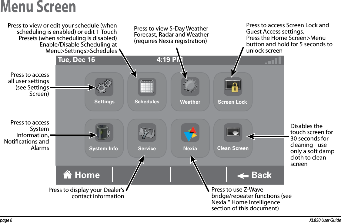 page 6  XL850 User GuideMenu Screen4:19 PMTue, Dec 16Home BackDisables the touch screen for 30 seconds for cleaning - use only a soft damp cloth to clean screenPress to display your Dealer’s contact informationPress to use Z-Wave bridge/repeater functions (see Nexia™ Home Intelligence section of this document)Press to access all user settings (see Settings Screen)Press to view or edit your schedule (when scheduling is enabled) or edit 1-Touch Presets (when scheduling is disabled)Enable/Disable Scheduling at Menu&gt;Settings&gt;SchedulesPress to view 5-Day Weather Forecast, Radar and Weather (requires Nexia registration)Press to access Screen Lock and Guest Access settings.Press the Home Screen&gt;Menu button and hold for 5 seconds to unlock screenPress to access System Information, Notications and AlarmsSettings Schedules Weather Screen LockClean ScreenNexiaServiceSystem Info