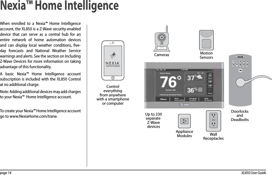 page 14  XL850 User GuideWhen enrolled to a Nexia™ Home Intelligence account, the XL850 is a Z-Wave security-enabled device that can serve as a central hub for an entire network of home automation devices and can display local weather conditions, ve-day forecasts and National Weather Service warnings and alerts. See the section on Including Z-Wave Devices for more information on taking advantage of this functionality.A basic Nexia™ Home Intelligence account subscription is included with the XL850 Control at no additional charge.Note: Adding additional devices may add charges to your Nexia™  Home Intelligence account.To create your Nexia™ Home Intelligence account go to www.NexiaHome.com/trane.Nexia™ Home IntelligencePOWERNETWORKMotionSensorsUp to 230separate Z-WavedevicesControleverythingfrom anywherewith a smartphoneor computerCamerasWallReceptaclesApplianceModulesDoorlocksandDeadbolts21 3 4 567890SCHLAGE