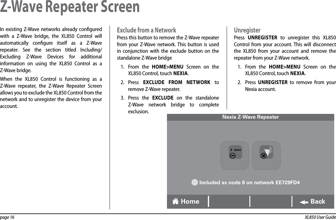 page 16  XL850 User GuideIn existing Z-Wave networks already congured with a Z-Wave bridge, the XL850 Control will automatically congure itself as a Z-Wave repeater. See the section titled Including/Excluding Z-Wave Devices for additional information on using the XL850 Control as a Z-Wave bridge.When the XL850 Control is functioning as a Z-Wave repeater, the Z-Wave Repeater Screen allows you to exclude the XL850 Control from the network and to unregister the device from your account.Exclude from a Network Press this button to remove the Z-Wave repeater from your Z-Wave network. This button is used in conjunction with the exclude button on the standalone Z-Wave bridge1.  From the HOME&gt;MENU Screen on the XL850 Control, touch NEXIA.2.  Press  EXCLUDE FROM NETWORK to remove Z-Wave repeater.3.  Press the EXCLUDE on the standalone Z-Wave network bridge to complete exclusion.UnregisterPress  UNREGISTER to unregister this XL850 Control from your account. This will disconnect the  XL850 from your account and remove the repeater from your Z-Wave network.1.  From the HOME&gt;MENU Screen on the XL850 Control, touch NEXIA.2.  Press  UNREGISTER to remove from your Nexia account.Z-Wave Repeater Screen Nexia Z-Wave RepeaterIncluded as node 8 on network EE729FD4Home BackZWAVE