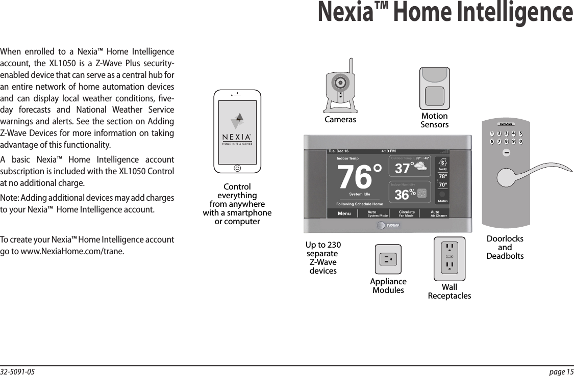 32-5091-05  page 15When enrolled to a Nexia™ Home Intelligence account, the XL1050 is a Z-Wave Plus security-enabled device that can serve as a central hub for an entire network of home automation devices and can display local weather conditions, ve-day forecasts and National Weather Service warnings and alerts. See the section on Adding Z-Wave Devices for more information on taking advantage of this functionality.A basic Nexia™ Home Intelligence account subscription is included with the XL1050 Control at no additional charge.Note: Adding additional devices may add charges to your Nexia™  Home Intelligence account.To create your Nexia™ Home Intelligence account go to www.NexiaHome.com/trane.Nexia™ Home IntelligencePOWERNETWORKMotionSensorsUp to 230separate Z-WavedevicesControleverythingfrom anywherewith a smartphoneor computerCamerasWallReceptaclesApplianceModulesDoorlocksandDeadbolts21 3 4 567890SCHLAGE