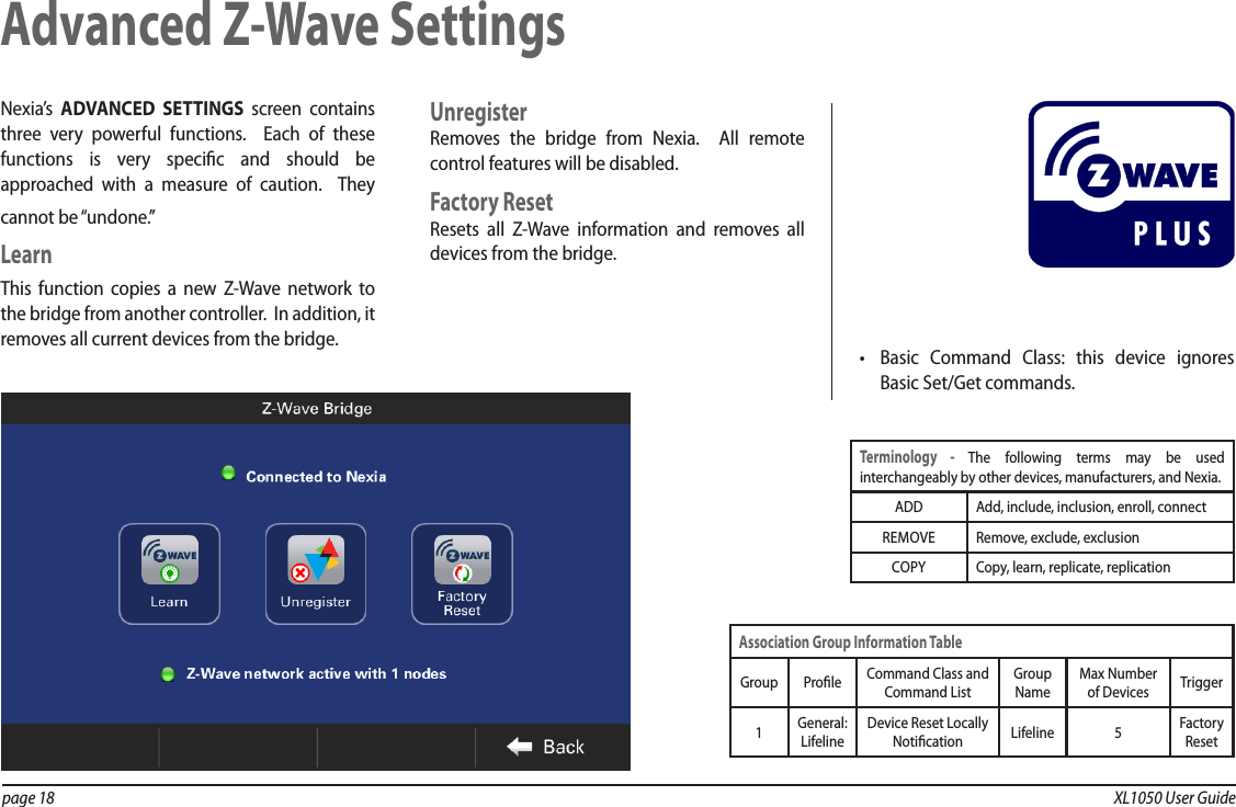 page 18  XL1050 User GuideAdvanced Z-Wave SettingsNexia’s  ADVANCED SETTINGS screen contains three very powerful functions.  Each of these functions is very specic and should be approached with a measure of caution.  They cannot be “undone.”LearnThis function copies a new Z-Wave network to the bridge from another controller.  In addition, it removes all current devices from the bridge.UnregisterRemoves the bridge from Nexia.  All remote control features will be disabled. Factory ResetResets all Z-Wave information and removes all devices from the bridge.Association Group Information TableGroup Prole Command Class and Command ListGroup NameMax Number of Devices Trigger1General: LifelineDevice Reset Locally Notication Lifeline 5 Factory ResetTerminology - The following terms may be used interchangeably by other devices, manufacturers, and Nexia.ADD Add, include, inclusion, enroll, connectREMOVE Remove, exclude, exclusionCOPY Copy, learn, replicate, replication•  Basic Command Class: this device ignores Basic Set/Get commands. 