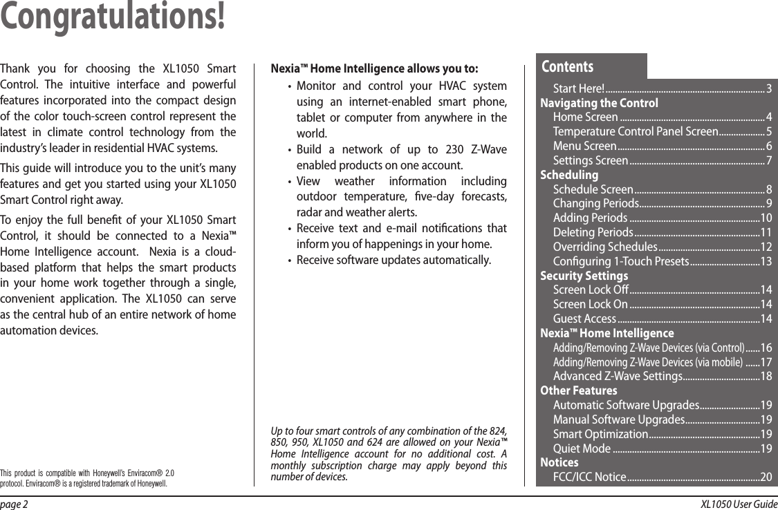 page 2  XL1050 User GuideThank you for choosing the XL1050 Smart Control. The intuitive interface and powerful features incorporated into the compact design of the color touch-screen control represent the latest in climate control technology from the industry’s leader in residential HVAC systems.This guide will introduce you to the unit’s many features and get you started using your XL1050 Smart Control right away.To enjoy the full benet of your XL1050 Smart Control, it should be connected to a Nexia™ Home Intelligence account.  Nexia is a cloud-based platform that helps the smart products in your home work together through a single, convenient application. The XL1050 can serve as the central hub of an entire network of home automation devices.Nexia™ Home Intelligence allows you to:•  Monitor and control your HVAC system using an internet-enabled smart phone, tablet or computer from anywhere in the world.•  Build a network of up to 230 Z-Wave enabled products on one account.•  View weather information including outdoor temperature, ve-day forecasts, radar and weather alerts.•  Receive text and e-mail notications that inform you of happenings in your home.•  Receive software updates automatically.Congratulations!Start Here! .................................................................. 3Navigating the ControlHome Screen ............................................................4Temperature Control Panel Screen ................... 5Menu Screen .............................................................6Settings Screen ........................................................ 7SchedulingSchedule Screen ......................................................8Changing Periods ....................................................9Adding Periods ......................................................10Deleting Periods ....................................................11Overriding Schedules ..........................................12Conguring 1-Touch Presets ............................. 13Security SettingsScreen Lock O ......................................................14Screen Lock On ......................................................14Guest Access ...........................................................14 Nexia™ Home IntelligenceAdding/Removing Z-Wave Devices (via Control) ......16Adding/Removing Z-Wave Devices (via mobile)  ......17Advanced Z-Wave Settings ................................18Other FeaturesAutomatic Software Upgrades .........................19Manual Software Upgrades ...............................19Smart Optimization .............................................. 19Quiet Mode .............................................................19NoticesFCC/ICC Notice .......................................................20ContentsUp to four smart controls of any combination of the 824, 850, 950, XL1050 and 624 are allowed on your Nexia™ Home Intelligence account for no additional cost. A monthly subscription charge may apply beyond this number of devices.This product is compatible with Honeywell’s Enviracom® 2.0 protocol. Enviracom® is a registered trademark of Honeywell.