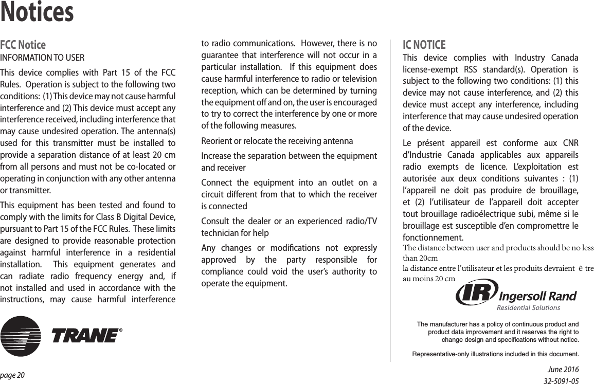 page 20 FCC NoticeINFORMATION TO USERThis device complies with Part 15 of the FCC Rules.  Operation is subject to the following two conditions:  (1) This device may not cause harmful interference and (2) This device must accept any interference received, including interference that may cause undesired operation. The antenna(s) used for this transmitter must be installed to provide a separation distance of at least 20 cm from all persons and must not be co-located or operating in conjunction with any other antenna or transmitter.This equipment has been tested and found to comply with the limits for Class B Digital Device, pursuant to Part 15 of the FCC Rules.  These limits are designed to provide reasonable protection against harmful interference in a residential installation.  This equipment generates and can radiate radio frequency energy and, if not installed and used in accordance with the instructions, may cause harmful interference to radio communications.  However, there is no guarantee that interference will not occur in a particular installation.  If this equipment does cause harmful interference to radio or television reception, which can be determined by turning the equipment o and on, the user is encouraged to try to correct the interference by one or more of the following measures.Reorient or relocate the receiving antennaIncrease the separation between the equipment and receiverConnect the equipment into an outlet on a circuit dierent from that to which the receiver is connectedConsult the dealer or an experienced radio/TV technician for helpAny changes or modications not expressly approved by the party responsible for compliance could void the user’s authority to operate the equipment.IC  NOTICEThis device complies with Industry Canada license-exempt RSS standard(s). Operation is subject to the following two conditions: (1) this device may not cause interference, and (2) this device must accept any interference, including interference that may cause undesired operation of the device.Le présent appareil est conforme aux CNR d’Industrie Canada applicables aux appareils radio exempts de licence. L’exploitation est autorisée aux deux conditions suivantes : (1) l’appareil ne doit pas produire de brouillage, et (2) l’utilisateur de l’appareil doit accepter tout brouillage radioélectrique subi, même si le brouillage est susceptible d’en compromettre le fonctionnement.NoticesThe manufacturer has a policy of continuous product and product data improvement and it reserves the right to change design and specifications without notice.Representative-only illustrations included in this document.June 201632-5091-05The distance between user and products should be no less than 20cmla distance entre l&apos;utilisateur et les produits devraient être au moins 20 cm