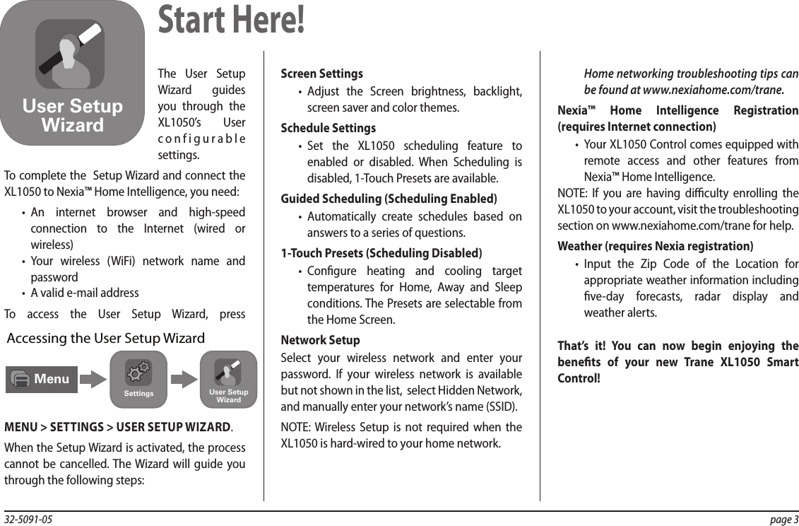 32-5091-05  page 3The User Setup Wizard guides you through the XL1050’s User configurable settings.To complete the  Setup Wizard and connect the XL1050 to Nexia™ Home Intelligence, you need:•  An internet browser and high-speed connection to the Internet (wired or wireless)•  Your wireless (WiFi) network name and password•  A valid e-mail addressTo access the User Setup Wizard, press MENU&gt;SETTINGS&gt;USER SETUP WIZARD.When the Setup Wizard is activated, the process cannot be cancelled. The Wizard will guide you through the following steps:Screen Settings•  Adjust the Screen brightness, backlight, screen saver and color themes.Schedule Settings •  Set the XL1050 scheduling feature to enabled or disabled. When Scheduling is disabled, 1-Touch Presets are available.Guided Scheduling (Scheduling Enabled)•  Automatically create schedules based on answers to a series of questions.1-Touch Presets (Scheduling Disabled)•  Congure heating and cooling target temperatures for Home, Away and Sleep conditions. The Presets are selectable from the Home Screen.Network SetupSelect your wireless network and enter your password. If your wireless network is available but not shown in the list,  select Hidden Network,  and manually enter your network’s name (SSID).NOTE: Wireless Setup is not required when the XL1050 is hard-wired to your home network.Home networking troubleshooting tips can be found at www.nexiahome.com/trane.Nexia™ Home Intelligence Registration (requires Internet connection)•  Your XL1050 Control comes equipped with remote access and other features from Nexia™ Home Intelligence.NOTE: If you are having diculty enrolling the XL1050 to your account, visit the troubleshooting section on www.nexiahome.com/trane for help. Weather (requires Nexia registration)•  Input the Zip Code of the Location for appropriate weather information including ve-day forecasts, radar display and weather alerts.That’s it! You can now begin enjoying the benets of your new Trane XL1050 Smart Control!Start Here!User SetupWizardMenuSettings User SetupWizardAccessing the User Setup Wizard