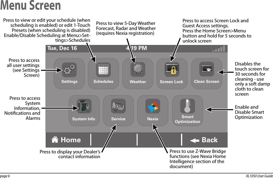 page 6  XL1050 User GuideMenu Screen4:19 PMTue, Dec 16Home BackDisables the touch screen for 30 seconds for cleaning - use only a soft damp cloth to clean screenEnable and Disable Smart OptimizationPress to display your Dealer’s contact informationPress to use Z-Wave Bridge functions (see Nexia Home Intelligence section of the document)Press to access all user settings (see Settings Screen)Press to view or edit your schedule (when scheduling is enabled) or edit 1-Touch Presets (when scheduling is disabled)Enable/Disable Scheduling at Menu&gt;Set-tings&gt;SchedulesPress to view 5-Day Weather Forecast, Radar and Weather (requires Nexia registration)Press to access Screen Lock and Guest Access settings.Press the Home Screen&gt;Menu button and hold for 5 seconds to unlock screenPress to access System Information, Notications and AlarmsSettings Schedules Weather Screen Lock Clean ScreenNexia SmartOptimizationServiceSystem Info