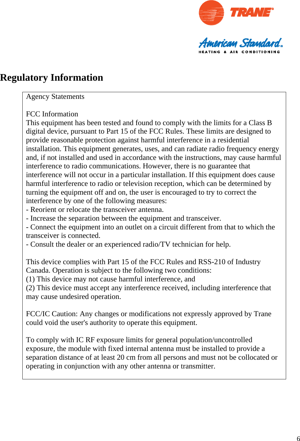                                                                                                                  6  Regulatory Information  Agency Statements  FCC Information This equipment has been tested and found to comply with the limits for a Class B digital device, pursuant to Part 15 of the FCC Rules. These limits are designed to provide reasonable protection against harmful interference in a residential installation. This equipment generates, uses, and can radiate radio frequency energy and, if not installed and used in accordance with the instructions, may cause harmful interference to radio communications. However, there is no guarantee that interference will not occur in a particular installation. If this equipment does cause harmful interference to radio or television reception, which can be determined by turning the equipment off and on, the user is encouraged to try to correct the interference by one of the following measures: - Reorient or relocate the transceiver antenna. - Increase the separation between the equipment and transceiver. - Connect the equipment into an outlet on a circuit different from that to which the transceiver is connected. - Consult the dealer or an experienced radio/TV technician for help.  This device complies with Part 15 of the FCC Rules and RSS-210 of Industry Canada. Operation is subject to the following two conditions:  (1) This device may not cause harmful interference, and  (2) This device must accept any interference received, including interference that may cause undesired operation.  FCC/IC Caution: Any changes or modifications not expressly approved by Trane could void the user&apos;s authority to operate this equipment.  To comply with IC RF exposure limits for general population/uncontrolled exposure, the module with fixed internal antenna must be installed to provide a separation distance of at least 20 cm from all persons and must not be collocated or operating in conjunction with any other antenna or transmitter.      