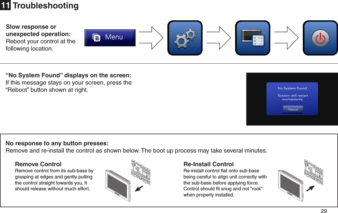         29 No response to any button presses:Remove and re-install the control as shown below. The boot up process may take several minutes.Re-Install Control Re-install control ﬂat onto sub-base being careful to align unit correctly with the sub-base before applying force. Control should ﬁt snug and not “rock” when properly installed. Remove Control Remove control from its sub-base by grasping at edges and gently pulling the control straight towards you. It should release without much effort.Troubleshooting11Slow response or  unexpected operation:Reboot your control at the following location.“No System Found” displays on the screen:If this message stays on your screen, press the “Reboot” button shown at right.
