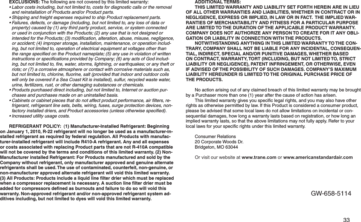         33 EXCLUSIONS: The following are not covered by this limited warranty:•Labor costs including, but not limited to, costs for diagnostic calls or the removal and reinstallation of Products and/or Product parts.•Shipping and freight expenses required to ship Product replacement parts.•Failures, defects, or damage (including, but not limited to, any loss of data or property) caused by (1) any third party product, service, or system connected or used in conjunction with the Products; (2) any use that is not designed or intended for the Products; (3) modiﬁcation, alteration, abuse, misuse, negligence, or accident; (4) improper storage, installation, maintenance, or operation includ-ing, but not limited to, operation of electrical equipment at voltages other than the range speciﬁed on the Product nameplate; (5) any use in violation of written instructions or speciﬁcations provided by Company; (6) any acts of God includ-ing, but not limited to, ﬁre, water, storms, lightning, or earthquakes; or any theft or riots; or (7) a corrosive atmosphere or contact with corrosive materials such as, but not limited to, chlorine, ﬂuorine, salt (provided that indoor and outdoor coils will only be covered if a Sea Coast Kit is installed), sulfur, recycled waste water, urine, fertilizers, rust, or other damaging substances or chemicals.•Products purchased direct including, but not limited to, Internet or auction pur-chases and purchases made on an uninstalled basis.•Cabinets or cabinet pieces that do not affect product performance, air ﬁlters, re-frigerant, refrigerant line sets, belts, wiring, fuses, surge protection devices, non-factory installed driers, and Product accessories (unless otherwise speciﬁed).•Increased utility usage costs.REFRIGERANT POLICY:  (1) Manufacturer-Installed Refrigerant: Beginning on January 1, 2010, R-22 refrigerant will no longer be used as a manufacturer-in-stalled refrigerant as required by federal regulation. All Products with manufac-turer-installed refrigerant will include R410-A refrigerant. Any and all expenses or costs associated with replacing Product parts that are not R-410A compatible will not be covered by the terms and conditions of this limited warranty. (2) Non-Manufacturer installed Refrigerant: For Products manufactured and sold by the Company without refrigerant, only manufacturer approved and genuine alternate refrigerants shall be used. The use of contaminated, counterfeit, non-genuine, or non-manufacturer approved alternate refrigerant will void this limited warranty. (3) All Products: Products include a liquid line ﬁlter drier which must be replaced when a compressor replacement is necessary. A suction line ﬁlter drier must be added for compressors deﬁned as burnouts and failure to do so will void this warranty. Non-approved refrigerant and/or non-approved refrigerant system ad-ditives including, but not limited to dyes will void this limited warranty. ADDITIONAL TERMS:  THIS LIMITED WARRANTY AND LIABILITY SET FORTH HEREIN ARE IN LIEU OF ALL OTHER WARRANTIES AND LIABILITIES, WHETHER IN CONTRACT OR IN NEGLIGENCE, EXPRESS OR IMPLIED, IN LAW OR IN FACT.  THE IMPLIED WAR-RANTIES OF MERCHANTABILITY AND FITNESS FOR A PARTICULAR PURPOSE ARE LIMITED TO THE DURATION OF THE APPLICABLE PRODUCT WARRANTY.  COMPANY DOES NOT AUTHORIZE ANY PERSON TO CREATE FOR IT ANY OBLI-GATION OR LIABILITY IN CONNECTION WITH THE PRODUCTS. NOTWITHSTANDING ANYTHING IN THIS LIMITED WARRANTY TO THE CON-TRARY, COMPANY SHALL NOT BE LIABLE FOR ANY INCIDENTAL, CONSEQUEN-TIAL, INDIRECT, SPECIAL AND/OR PUNITIVE DAMAGES, WHETHER BASED ON CONTRACT, WARRANTY, TORT (INCLUDING, BUT NOT LIMITED TO, STRICT LIABILITY OR NEGLIGENCE), PATENT INFRINGEMENT, OR OTHERWISE, EVEN IF ADVISED OF THE POSSIBILITY OF SUCH DAMAGES. COMPANY’S MAXIMUM LIABILITY HEREUNDER IS LIMITED TO THE ORIGINAL PURCHASE PRICE OF THE PRODUCTS.  No action arising out of any claimed breach of this limited warranty may be brought by a Purchaser more than one (1) year after the cause of action has arisen.This limited warranty gives you speciﬁc legal rights, and you may also have other rights as otherwise permitted by law. If this Product is considered a consumer product, please be advised that some local laws do not allow limitations on incidental or con-sequential damages, how long a warranty lasts based on registration, or how long an implied warranty lasts, so that the above limitations may not fully apply. Refer to your local laws for your speciﬁc rights under this limited warranty.Consumer Relations20 Corporate Woods Dr. Bridgeton, MO 63044Or visit our website at www.trane.com or www.americanstandardair.comGW-658-5114