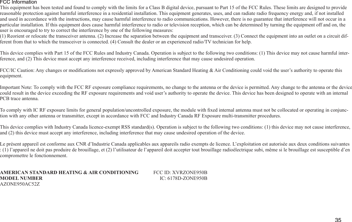         35 FCC InformationThis equipment has been tested and found to comply with the limits for a Class B digital device, pursuant to Part 15 of the FCC Rules. These limits are designed to provide reasonable protection against harmful interference in a residential installation. This equipment generates, uses, and can radiate radio frequency energy and, if not installed and used in accordance with the instructions, may cause harmful interference to radio communications. However, there is no guarantee that interference will not occur in a particular installation. If this equipment does cause harmful interference to radio or television reception, which can be determined by turning the equipment off and on, the user is encouraged to try to correct the interference by one of the following measures:(1) Reorient or relocate the transceiver antenna. (2) Increase the separation between the equipment and transceiver. (3) Connect the equipment into an outlet on a circuit dif-ferent from that to which the transceiver is connected. (4) Consult the dealer or an experienced radio/TV technician for help.This device complies with Part 15 of the FCC Rules and Industry Canada. Operation is subject to the following two conditions: (1) This device may not cause harmful inter-ference, and (2) This device must accept any interference received, including interference that may cause undesired operation.FCC/IC Caution: Any changes or modications not expressly approved by American Standard Heating &amp; Air Conditioning could void the user’s authority to operate this equipment.Important Note: To comply with the FCC RF exposure compliance requirements, no change to the antenna or the device is permitted. Any change to the antenna or the device could result in the device exceeding the RF exposure requirements and void user’s authority to operate the device. This device has been designed to operate with an internal PCB trace antenna.To comply with IC RF exposure limits for general population/uncontrolled exposure, the module with xed internal antenna must not be collocated or operating in conjunc-tion with any other antenna or transmitter, except in accordance with FCC and Industry Canada RF Exposure multi-transmitter procedures.This device complies with Industry Canada licence-exempt RSS standard(s). Operation is subject to the following two conditions: (1) this device may not cause interference, and (2) this device must accept any interference, including interference that may cause undesired operation of the device.Le présent appareil est conforme aux CNR d’Industrie Canada applicables aux appareils radio exempts de licence. L’exploitation est autorisée aux deux conditions suivantes : (1) l’appareil ne doit pas produire de brouillage, et (2) l’utilisateur de l’appareil doit accepter tout brouillage radioélectrique subi, même si le brouillage est susceptible d’en compromettre le fonctionnement.AMERICAN STANDARD HEATING &amp; AIR CONDITIONING  FCC ID: XVRZONE950BMODEL NUMBER    IC: 6178D-ZONE950BAZONE950AC52Z 