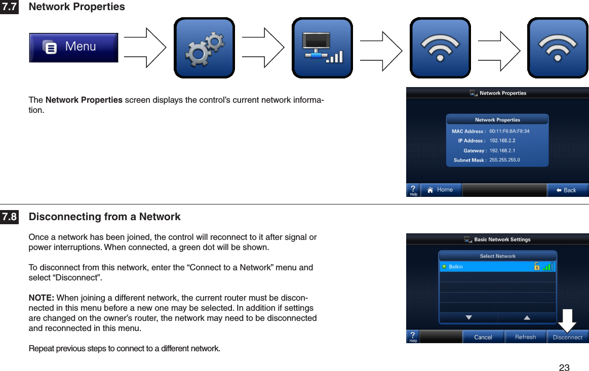         23 Once a network has been joined, the control will reconnect to it after signal or power interruptions. When connected, a green dot will be shown.To disconnect from this network, enter the “Connect to a Network” menu and select “Disconnect”.NOTE: When joining a different network, the current router must be discon-nected in this menu before a new one may be selected. In addition if settings are changed on the owner’s router, the network may need to be disconnected and reconnected in this menu.Repeat previous steps to connect to a different network.The Network Properties screen displays the control’s current network informa-tion.Network PropertiesDisconnecting from a Network7.77.8