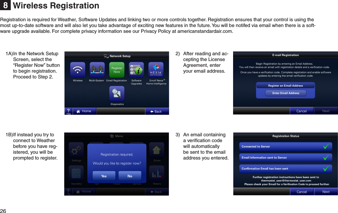 26  Wireless Registration81A) In the Network Setup Screen, select the “Register Now” button to begin registration. Proceed to Step 2.1B) If instead you try to connect to Weather before you have reg-istered, you will be prompted to register.2)  After reading and ac-cepting the License Agreement, enter your email address.3)  An email containing a veriﬁcation code will automatically be sent to the email address you entered.Registration is required for Weather, Software Updates and linking two or more controls together. Registration ensures that your control is using the most up-to-date software and will also let you take advantage of exciting new features in the future. You will be notifed via email when there is a soft-ware upgrade available. For complete privacy information see our Privacy Policy at americanstandardair.com.