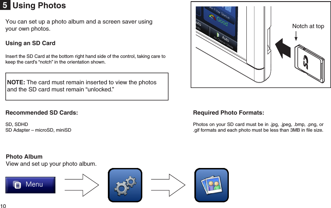 10  Using Photos5Notch at topUsing an SD CardInsert the SD Card at the bottom right hand side of the control, taking care to keep the card’s “notch” in the orientation shown. NOTE: The card must remain inserted to view the photos  and the SD card must remain “unlocked.”You can set up a photo album and a screen saver using your own photos. Photo AlbumView and set up your photo album.Required Photo Formats:Photos on your SD card must be in .jpg, .jpeg, .bmp, .png, or .gif formats and each photo must be less than 3MB in ﬁle size.Recommended SD Cards:SD, SDHDSD Adapter – microSD, miniSD