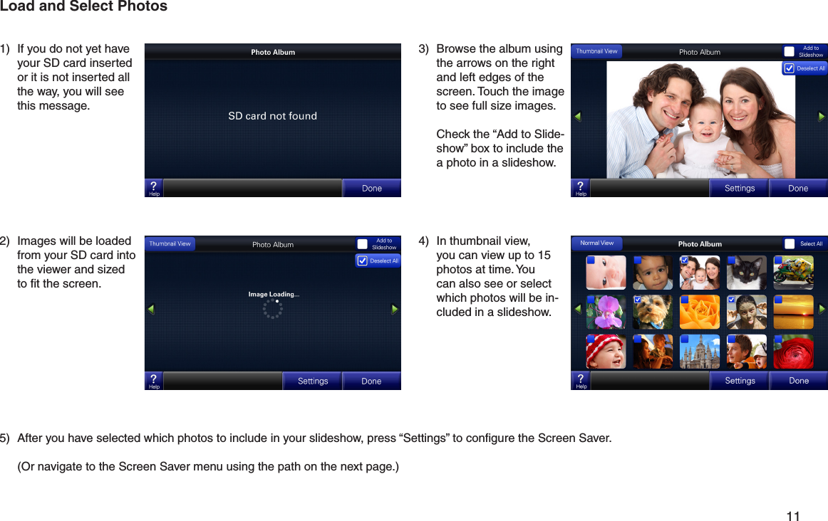         11 3)  Browse the album using the arrows on the right and left edges of the screen. Touch the image to see full size images.  Check the “Add to Slide-show” box to include the a photo in a slideshow. 1)  If you do not yet have your SD card inserted or it is not inserted all the way, you will see this message.2)  Images will be loaded from your SD card into the viewer and sized to ﬁt the screen.4)  In thumbnail view, you can view up to 15 photos at time. You can also see or select which photos will be in-cluded in a slideshow.5)  After you have selected which photos to include in your slideshow, press “Settings” to conﬁgure the Screen Saver.   (Or navigate to the Screen Saver menu using the path on the next page.)Load and Select Photos