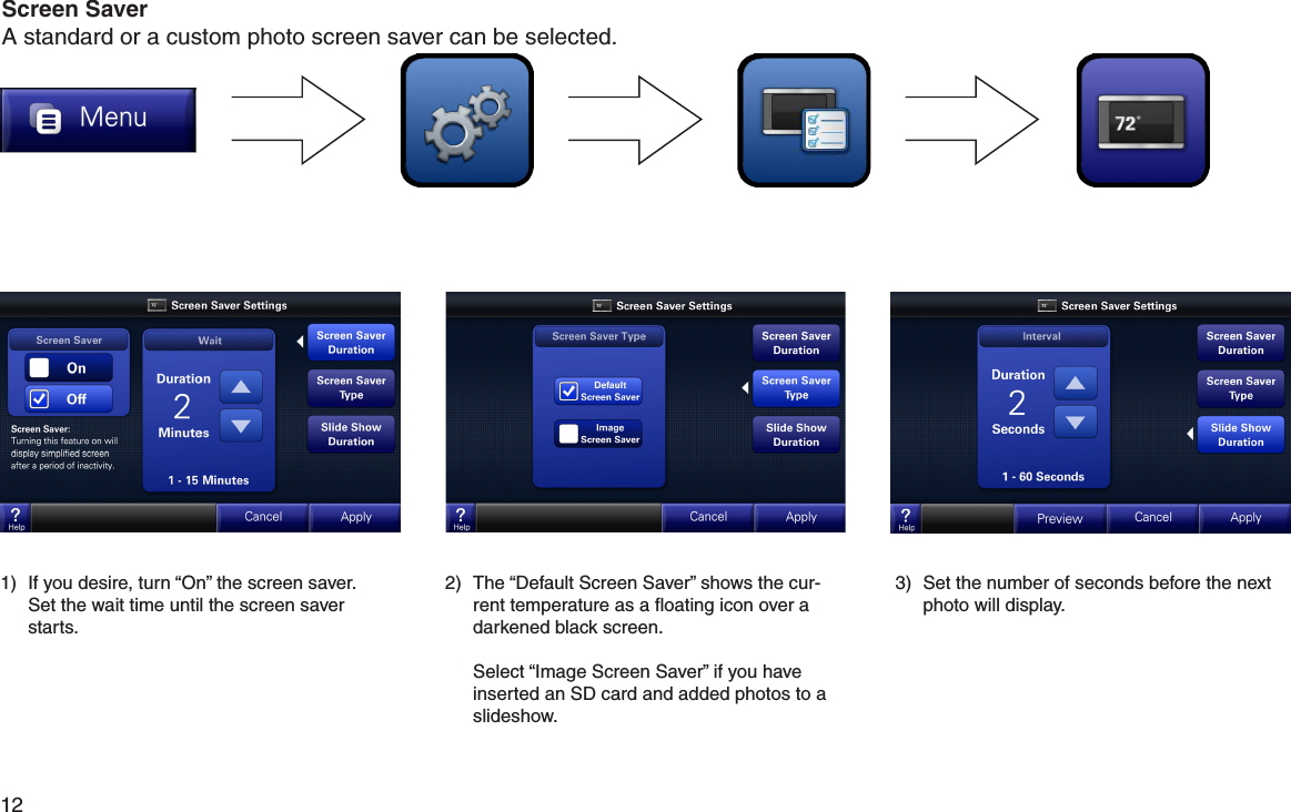 12  1)  If you desire, turn “On” the screen saver.  Set the wait time until the screen saver starts.2)  The “Default Screen Saver” shows the cur-rent temperature as a ﬂoating icon over a darkened black screen.  Select “Image Screen Saver” if you have inserted an SD card and added photos to a slideshow.3)  Set the number of seconds before the next photo will display.Screen SaverA standard or a custom photo screen saver can be selected.