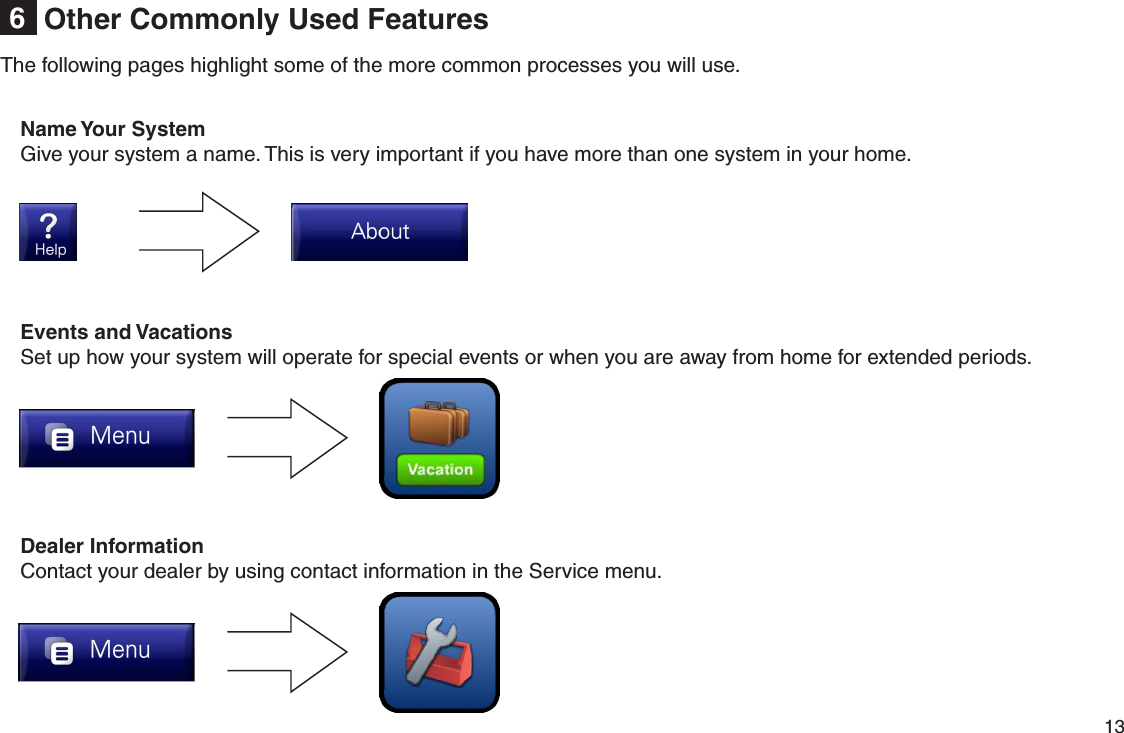         13 Other Commonly Used Features6The following pages highlight some of the more common processes you will use.Events and VacationsSet up how your system will operate for special events or when you are away from home for extended periods.Name Your SystemGive your system a name. This is very important if you have more than one system in your home.Dealer InformationContact your dealer by using contact information in the Service menu.