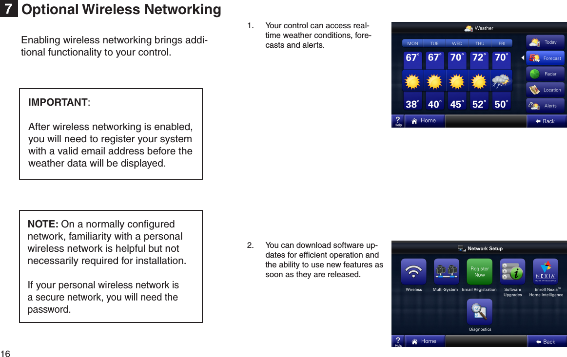 16  Optional Wireless Networking7Enabling wireless networking brings addi-tional functionality to your control.NOTE: On a normally conﬁgured network, familiarity with a personal wireless network is helpful but not necessarily required for installation.If your personal wireless network is a secure network, you will need the password.IMPORTANT: After wireless networking is enabled, you will need to register your system with a valid email address before the weather data will be displayed.1.  Your control can access real-time weather conditions, fore-casts and alerts.2.  You can download software up-dates for efﬁcient operation and the ability to use new features as soon as they are released.