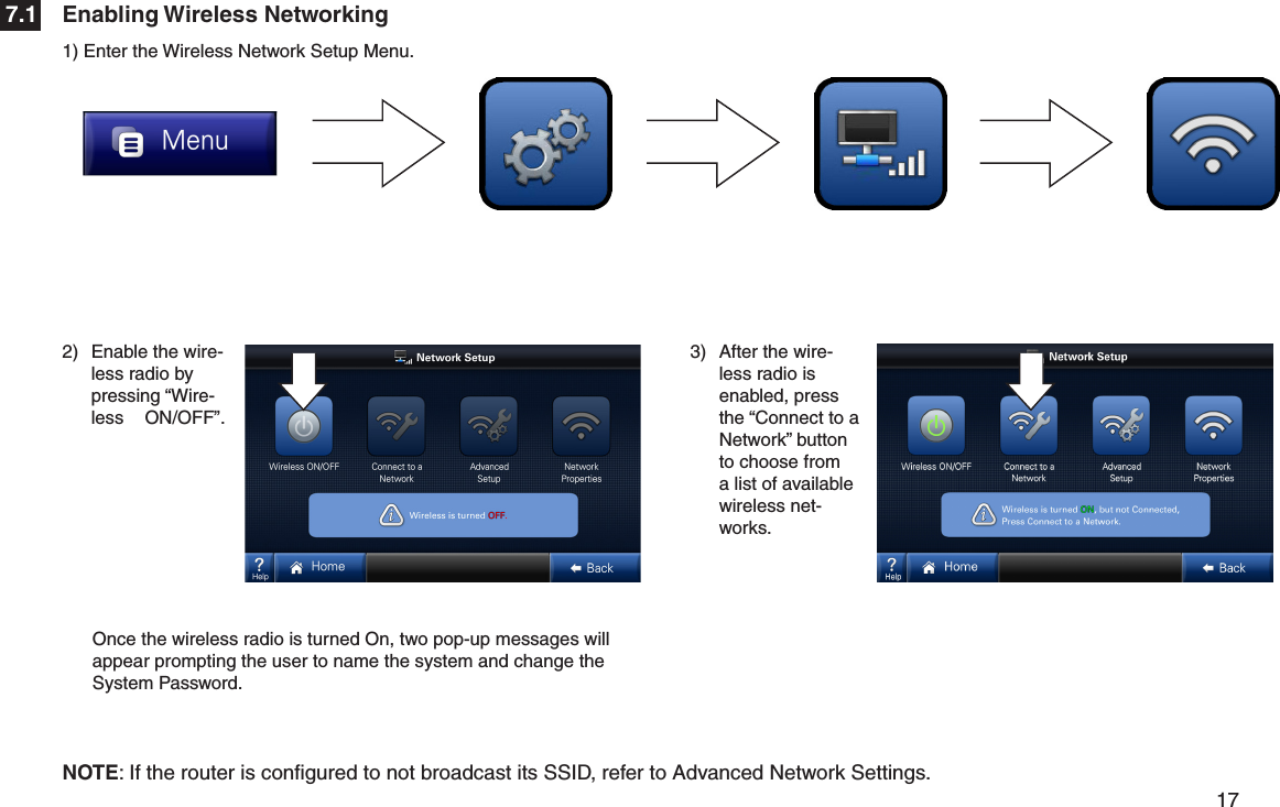         17 2)  Enable the wire-less radio by pressing “Wire-less   ON/OFF”.3)  After the wire-less radio is enabled, press the “Connect to a Network” button to choose from a list of available wireless net-works.Enabling Wireless Networking7.11) Enter the Wireless Network Setup Menu.NOTE: If the router is conﬁgured to not broadcast its SSID, refer to Advanced Network Settings.Once the wireless radio is turned On, two pop-up messages will appear prompting the user to name the system and change the System Password.