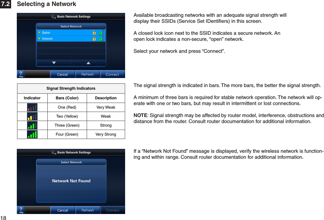 18  The signal strength is indicated in bars. The more bars, the better the signal strength. A minimum of three bars is required for stable network operation. The network will op-erate with one or two bars, but may result in intermittent or lost connections.NOTE: Signal strength may be affected by router model, interference, obstructions and distance from the router. Consult router documentation for additional information. Available broadcasting networks with an adequate signal strength will display their SSIDs (Service Set IDentiﬁers) in this screen.A closed lock icon next to the SSID indicates a secure network. An open lock indicates a non-secure, “open” network.Select your network and press “Connect”. If a “Network Not Found” message is displayed, verify the wireless network is function-ing and within range. Consult router documentation for additional information. Signal Strength IndicatorsIndicator Bars (Color) DescriptionOne (Red) Very WeakTwo (Yellow) WeakThree (Green) StrongFour (Green) Very StrongSelecting a Network7.2