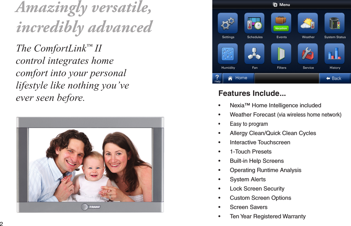 2  Features Include...• Nexia™ Home Intelligence included• Weather Forecast (via wireless home network)• Easy to program• Allergy Clean/Quick Clean Cycles• Interactive Touchscreen• 1-Touch Presets• Built-in Help Screens• Operating Runtime Analysis • System Alerts• Lock Screen Security• Custom Screen Options• Screen Savers• Ten Year Registered WarrantyThe ComfortLink™ II control integrates home comfort into your personal lifestyle like nothing you’ve ever seen before.Amazingly versatile,incredibly advanced