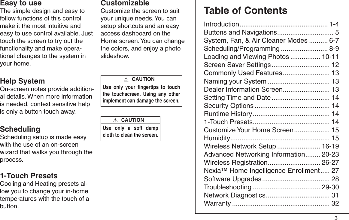         3 Easy to useThe simple design and easy to follow functions of this control make it the most intuitive and easy to use control available. Just touch the screen to try out the functionality and make opera-tional changes to the system in your home. Help SystemOn-screen notes provide addition-al details. When more information is needed, context sensitive help is only a button touch away.Scheduling Scheduling setup is made easy with the use of an on-screen wizard that walks you through the process.1-Touch Presets Cooling and Heating presets al-low you to change your in-home temperatures with the touch of abutton.Use only your ﬁngertips to touch the touchscreen. Using any other implement can damage the screen.CAUTION!Use only a soft damp cloth to clean the screen. CAUTION!CustomizableCustomize the screen to suit your unique needs. You can setup shortcuts and an easy access dashboard on the Home screen. You can change the colors, and enjoy a photo slideshow.Table of ContentsIntroduction ............................................... 1-4Buttons and Navigations .............................. 5System, Fan, &amp; Air Cleaner Modes .......... 6-7Scheduling/Programming ......................... 8-9Loading and Viewing Photos ................ 10-11Screen Saver Settings ............................... 12Commonly Used Features ......................... 13Naming your System ................................. 13Dealer Information Screen ......................... 13Setting Time and Date ............................... 14Security Options ........................................ 14Runtime History ......................................... 141-Touch Presets ......................................... 14Customize Your Home Screen ................... 15Humidity ..................................................... 15Wireless Network Setup ....................... 16-19Advanced Networking Information ........ 20-23Wireless Registration ............................ 26-27Nexia™ Home Ingelligence Enrollment ..... 27Software Upgrades .................................... 28Troubleshooting .................................... 29-30Network Diagnostics .................................. 31Warranty .................................................... 32