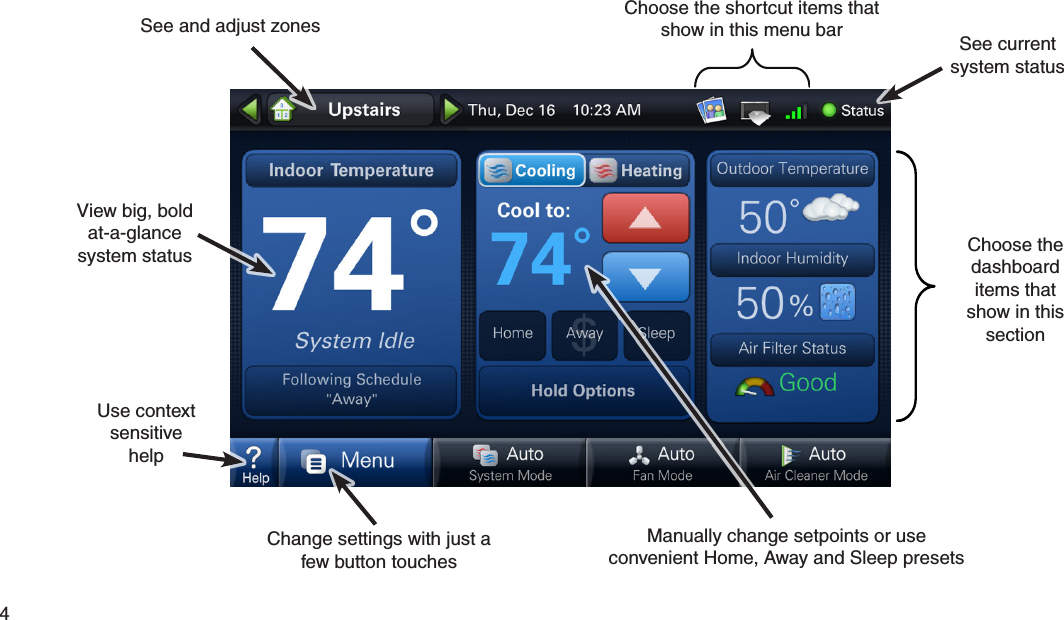 4  Choose the shortcut items that show in this menu barSee and adjust zonesChange settings with just a few button touchesManually change setpoints or useconvenient Home, Away and Sleep presetsView big, bold at-a-glance system statusSee current system statusUse contextsensitive helpChoose the dashboard items that show in this section  Easy to use... Everything is just a touch away 