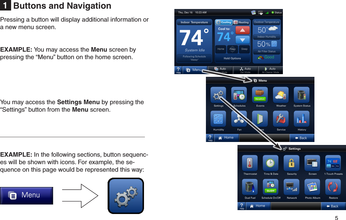         5 Buttons and Navigation1Pressing a button will display additional information or a new menu screen.EXAMPLE: You may access the Menu screen by pressing the “Menu” button on the home screen.You may access the Settings Menu by pressing the “Settings” button from the Menu screen. EXAMPLE: In the following sections, button sequenc-es will be shown with icons. For example, the se-quence on this page would be represented this way: