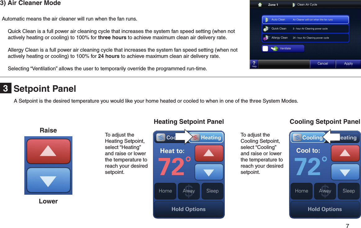         7 Setpoint Panel3 3) Air Cleaner Mode Automatic means the air cleaner will run when the fan runs.  Quick Clean is a full power air cleaning cycle that increases the system fan speed setting (when not actively heating or cooling) to 100% for three hours to achieve maximum clean air delivery rate.  Allergy Clean is a full power air cleaning cycle that increases the system fan speed setting (when not actively heating or cooling) to 100% for 24 hours to achieve maximum clean air delivery rate.  Selecting “Ventilation” allows the user to temporarily override the programmed run-time.Cooling Setpoint PanelHeating Setpoint PanelRaiseLowerTo adjust the Heating Setpoint, select “Heating” and raise or lower the temperature to reach your desired setpoint.To adjust the Cooling Setpoint, select “Cooling” and raise or lower the temperature to reach your desired setpoint.A Setpoint is the desired temperature you would like your home heated or cooled to when in one of the three System Modes.