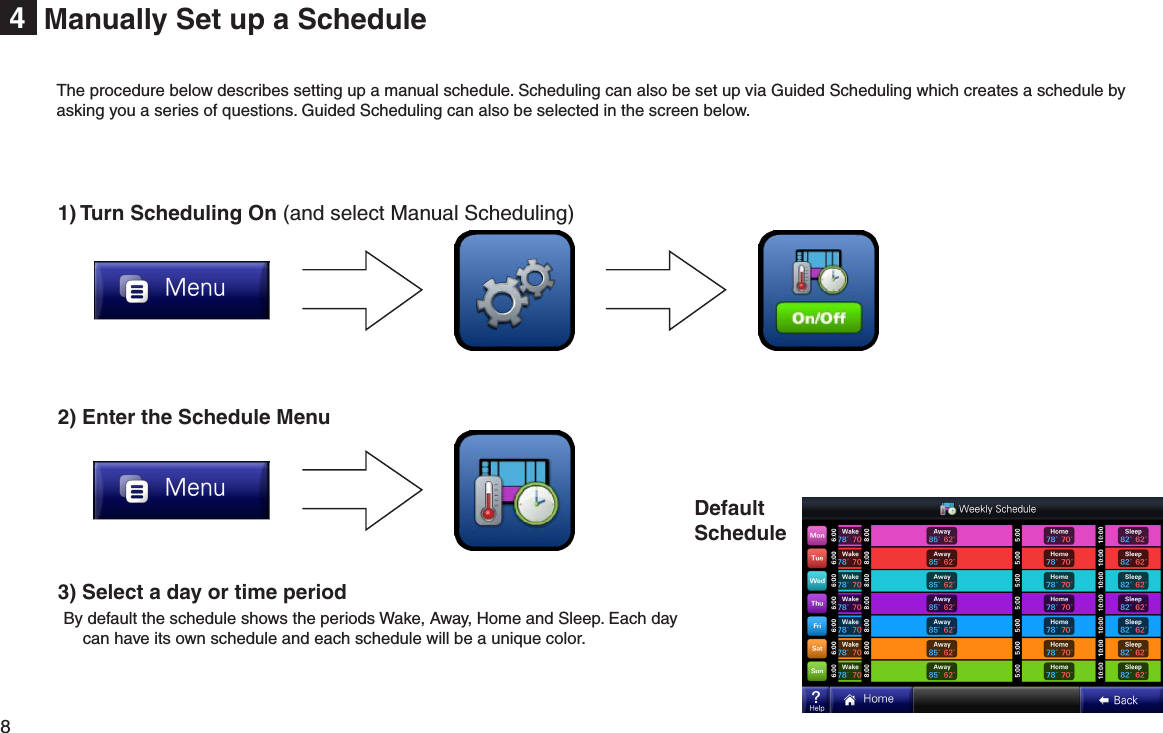 8  Manually Set up a Schedule41) Turn Scheduling On (and select Manual Scheduling)2) Enter the Schedule Menu 3) Select a day or time period By default the schedule shows the periods Wake, Away, Home and Sleep. Each day can have its own schedule and each schedule will be a unique color.DefaultScheduleThe procedure below describes setting up a manual schedule. Scheduling can also be set up via Guided Scheduling which creates a schedule by asking you a series of questions. Guided Scheduling can also be selected in the screen below.