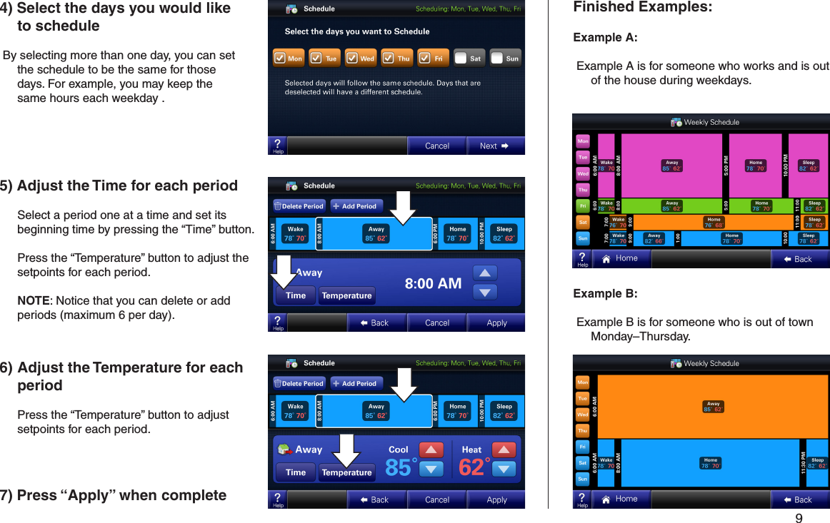         9 4) Select the days you would like to schedule By selecting more than one day, you can set the schedule to be the same for those days. For example, you may keep the same hours each weekday .Finished Examples:Example A: Example A is for someone who works and is out of the house during weekdays.Example B: Example B is for someone who is out of town Monday–Thursday.5) Adjust the Time for each period   Select a period one at a time and set its beginning time by pressing the “Time” button.   Press the “Temperature” button to adjust the setpoints for each period.  NOTE: Notice that you can delete or add periods (maximum 6 per day).6) Adjust the Temperature for each period   Press the “Temperature” button to adjust setpoints for each period.7) Press “Apply” when complete