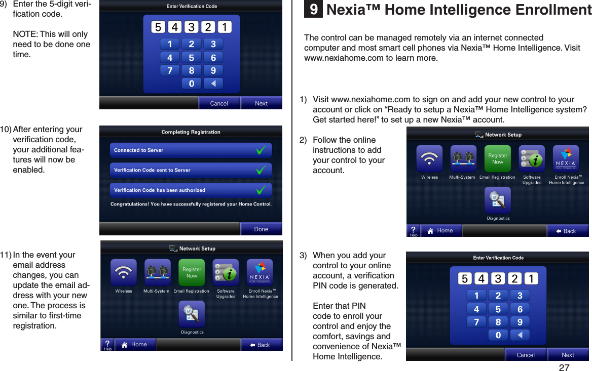         27 Nexia™ Home Intelligence Enrollment910) After entering your veriﬁcation code, your additional fea-tures will now be enabled.11) In the event your email address changes, you can update the email ad-dress with your new one. The process is similar to ﬁrst-time registration.9)  Enter the 5-digit veri-ﬁcation code.  NOTE: This will only need to be done one time.The control can be managed remotely via an internet connected computer and most smart cell phones via Nexia™ Home Intelligence. Visit www.nexiahome.com to learn more.1) Visit www.nexiahome.com to sign on and add your new control to your account or click on “Ready to setup a Nexia™ Home Intelligence system? Get started here!” to set up a new Nexia™ account.2)  Follow the online instructions to add your control to your account. 3)  When you add your control to your online account, a veriﬁcation PIN code is generated.   Enter that PIN code to enroll your control and enjoy the comfort, savings and convenience of Nexia™ Home Intelligence.