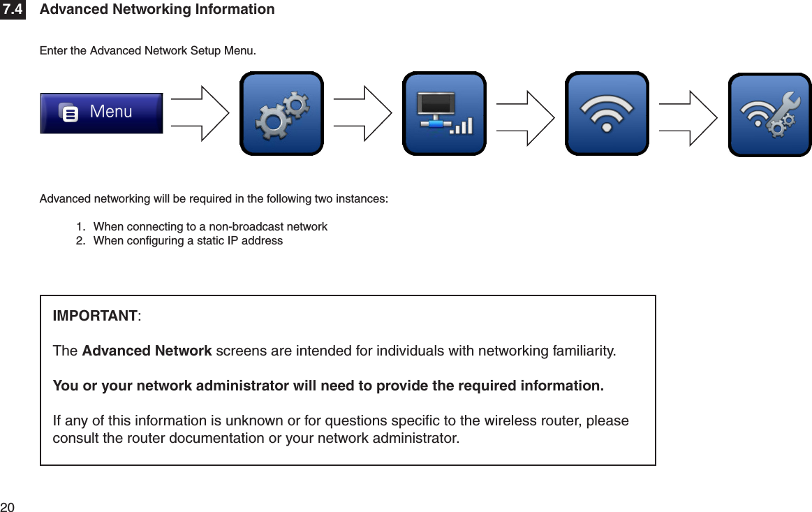 20  Advanced networking will be required in the following two instances:1.  When connecting to a non-broadcast network2.  When conﬁguring a static IP address Advanced Networking Information7.4Enter the Advanced Network Setup Menu.IMPORTANT: The Advanced Network screens are intended for individuals with networking familiarity. You or your network administrator will need to provide the required information. If any of this information is unknown or for questions speciﬁc to the wireless router, please consult the router documentation or your network administrator.