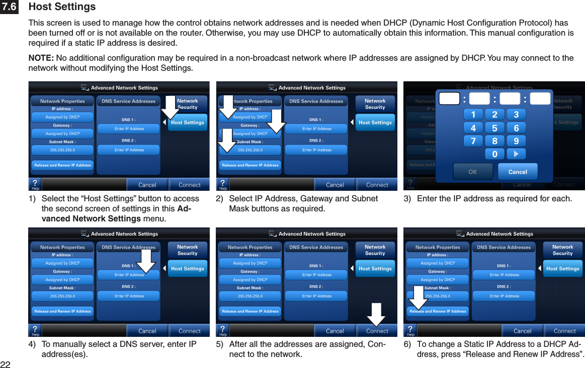 22  Host Settings7.6This screen is used to manage how the control obtains network addresses and is needed when DHCP (Dynamic Host Conﬁguration Protocol) has been turned off or is not available on the router. Otherwise, you may use DHCP to automatically obtain this information. This manual conﬁguration is required if a static IP address is desired.NOTE: No additional conﬁguration may be required in a non-broadcast network where IP addresses are assigned by DHCP. You may connect to the network without modifying the Host Settings.3)  Enter the IP address as required for each.4)  To manually select a DNS server, enter IP address(es). 1)  Select the “Host Settings” button to access the second screen of settings in this Ad-vanced Network Settings menu.2)  Select IP Address, Gateway and Subnet Mask buttons as required.5)  After all the addresses are assigned, Con-nect to the network.6) To change a Static IP Address to a DHCP Ad-dress, press “Release and Renew IP Address”.