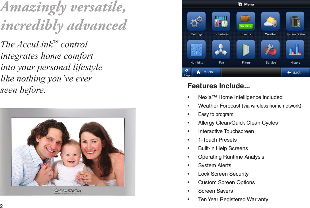 2  Features Include...• Nexia™ Home Intelligence included• Weather Forecast (via wireless home network)• Easy to program• Allergy Clean/Quick Clean Cycles• Interactive Touchscreen• 1-Touch Presets• Built-in Help Screens• Operating Runtime Analysis • System Alerts• Lock Screen Security• Custom Screen Options• Screen Savers• Ten Year Registered WarrantyAmazingly versatile,incredibly advancedThe AccuLink™ control integrates home comfort into your personal lifestyle like nothing you’ve ever seen before.