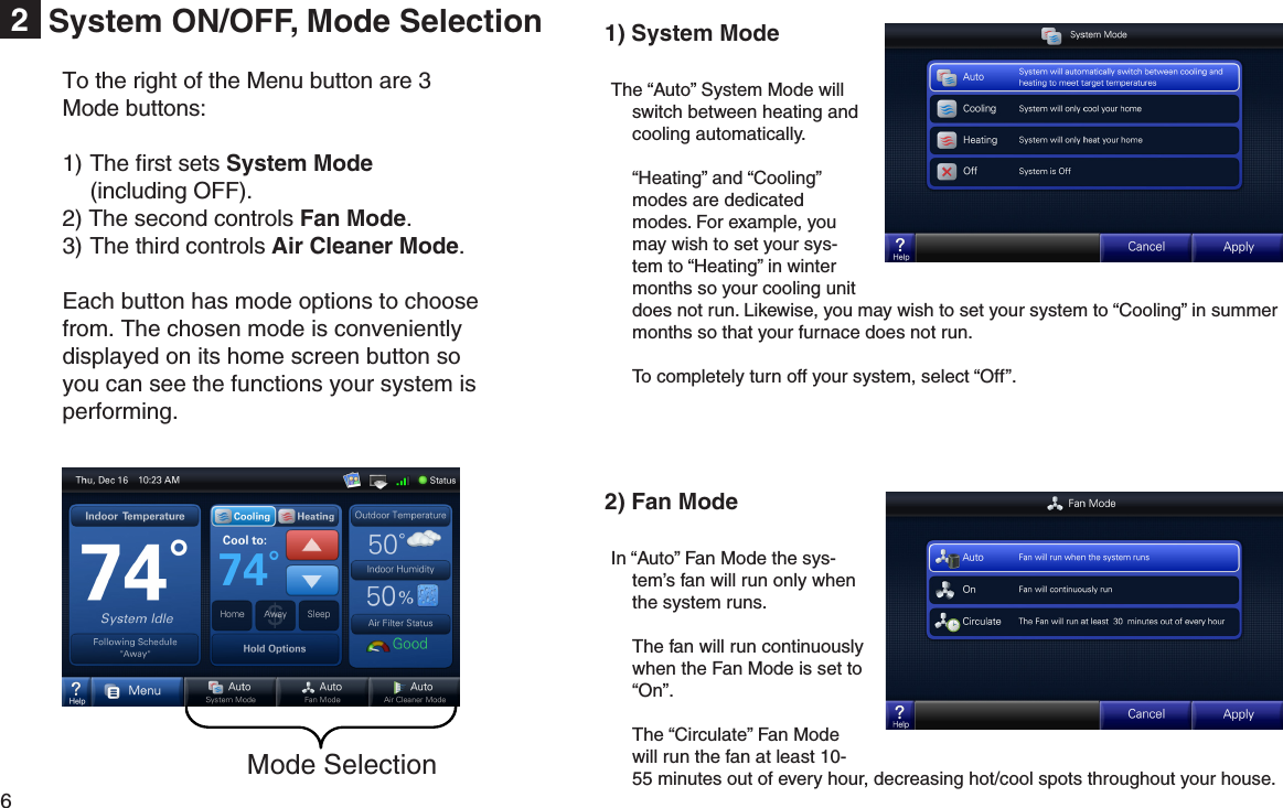 6  System ON/OFF, Mode Selection2Mode SelectionTo the right of the Menu button are 3 Mode buttons: 1) The ﬁrst sets System Mode  (including OFF). 2) The second controls Fan Mode.3) The third controls Air Cleaner Mode.Each button has mode options to choose from. The chosen mode is conveniently displayed on its home screen button so you can see the functions your system is performing.1) System Mode The “Auto” System Mode will switch between heating and cooling automatically.  “Heating” and “Cooling” modes are dedicated modes. For example, you may wish to set your sys-tem to “Heating” in winter months so your cooling unit does not run. Likewise, you may wish to set your system to “Cooling” in summer months so that your furnace does not run.  To completely turn off your system, select “Off”. 2) Fan Mode In “Auto” Fan Mode the sys-tem’s fan will run only when the system runs.  The fan will run continuously when the Fan Mode is set to “On”.  The “Circulate” Fan Mode will run the fan at least 10-55 minutes out of every hour, decreasing hot/cool spots throughout your house. 