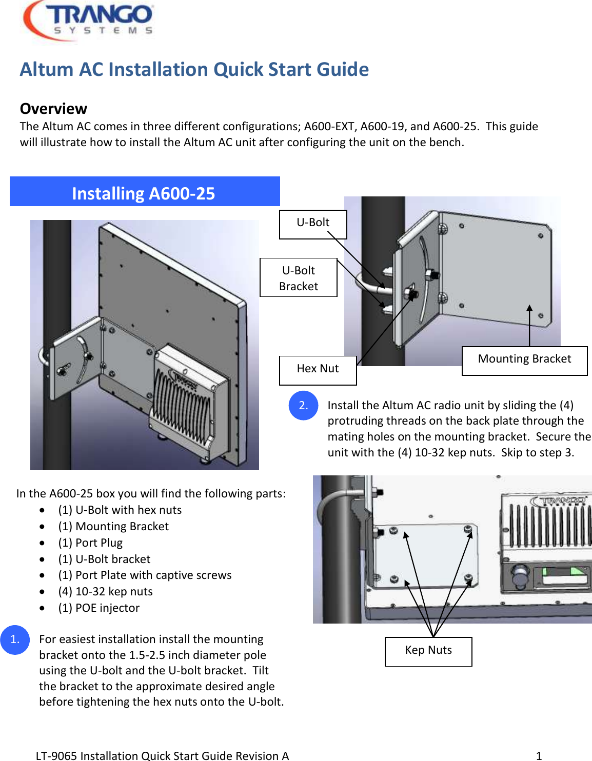  LT-9065 Installation Quick Start Guide Revision A     1 Altum AC Installation Quick Start Guide  Overview The Altum AC comes in three different configurations; A600-EXT, A600-19, and A600-25.  This guide will illustrate how to install the Altum AC unit after configuring the unit on the bench.                      Installing A600-25                In the A600-25 box you will find the following parts:   (1) U-Bolt with hex nuts  (1) Mounting Bracket  (1) Port Plug  (1) U-Bolt bracket  (1) Port Plate with captive screws  (4) 10-32 kep nuts  (1) POE injector  1. For easiest installation install the mounting bracket onto the 1.5-2.5 inch diameter pole using the U-bolt and the U-bolt bracket.  Tilt the bracket to the approximate desired angle before tightening the hex nuts onto the U-bolt.      2. Install the Altum AC radio unit by sliding the (4) protruding threads on the back plate through the mating holes on the mounting bracket.  Secure the unit with the (4) 10-32 kep nuts.  Skip to step 3.         Mounting Bracket U-Bolt Hex Nut Kep Nuts U-Bolt Bracket 