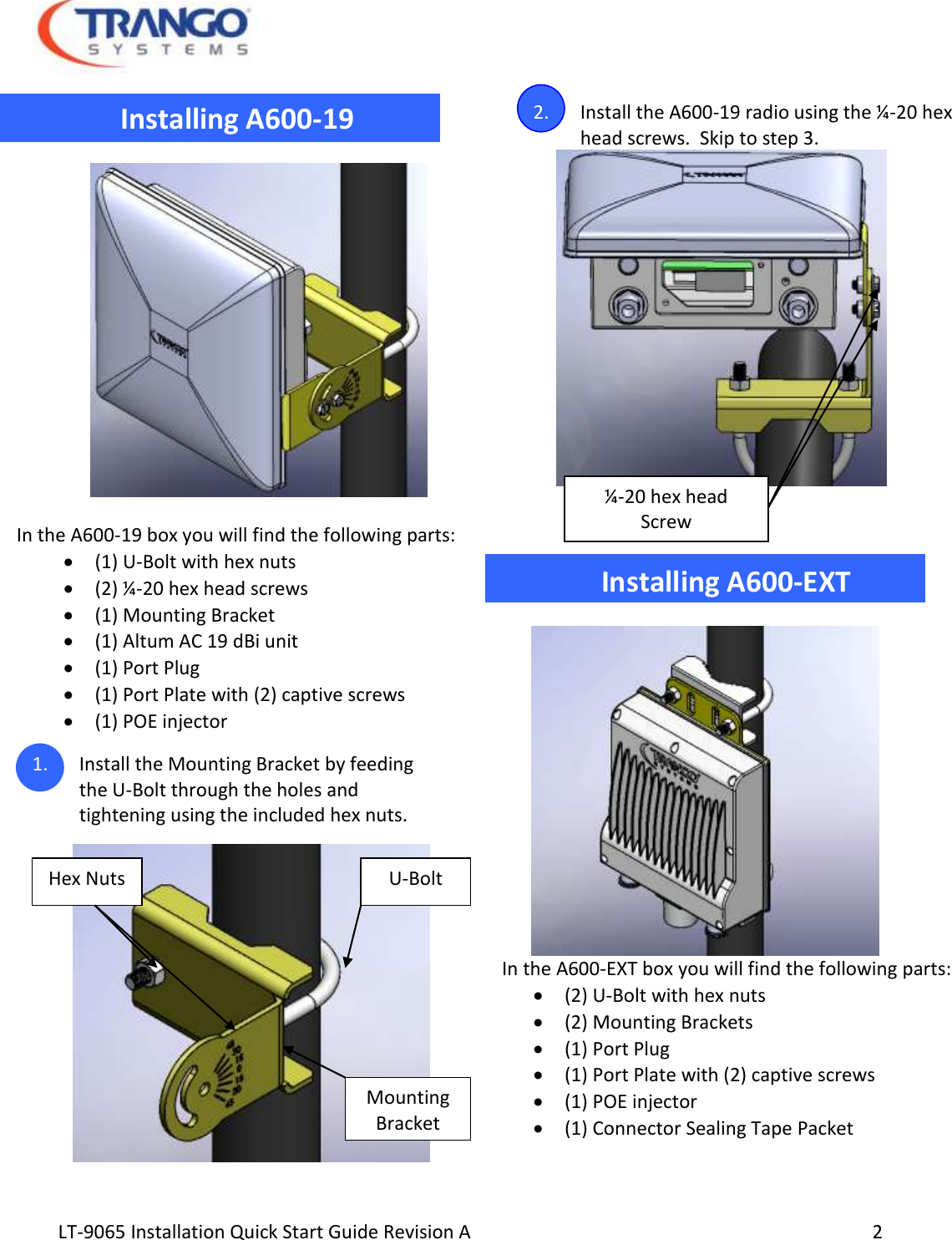  LT-9065 Installation Quick Start Guide Revision A     2                        Installing A600-19    In the A600-19 box you will find the following parts:  (1) U-Bolt with hex nuts  (2) ¼-20 hex head screws  (1) Mounting Bracket  (1) Altum AC 19 dBi unit  (1) Port Plug  (1) Port Plate with (2) captive screws  (1) POE injector 1. Install the Mounting Bracket by feeding the U-Bolt through the holes and tightening using the included hex nuts.   2. Install the A600-19 radio using the ¼-20 hex head screws.  Skip to step 3.                                Installing A600-EXT   In the A600-EXT box you will find the following parts:   (2) U-Bolt with hex nuts  (2) Mounting Brackets  (1) Port Plug  (1) Port Plate with (2) captive screws  (1) POE injector  (1) Connector Sealing Tape Packet  ¼-20 hex head Screw U-Bolt Mounting Bracket Hex Nuts 