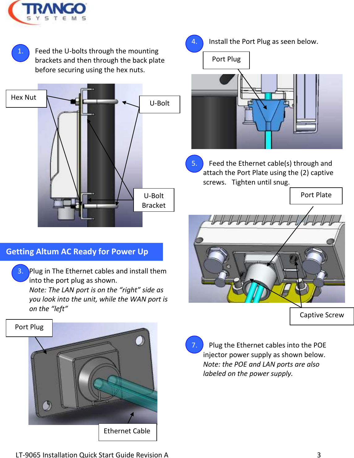  LT-9065 Installation Quick Start Guide Revision A     3   1. Feed the U-bolts through the mounting brackets and then through the back plate        before securing using the hex nuts.     Getting Altum AC Ready for Power Up   3. Plug in The Ethernet cables and install them into the port plug as shown. Note: The LAN port is on the “right” side as you look into the unit, while the WAN port is on the “left”     4. Install the Port Plug as seen below.      5. Feed the Ethernet cable(s) through and attach the Port Plate using the (2) captive  screws.   Tighten until snug. 6.         7. Plug the Ethernet cables into the POE injector power supply as shown below.  Note: the POE and LAN ports are also labeled on the power supply.       U-Bolt U-Bolt Bracket Hex Nut Port Plug Ethernet Cable Port Plug Port Plate Captive Screw 
