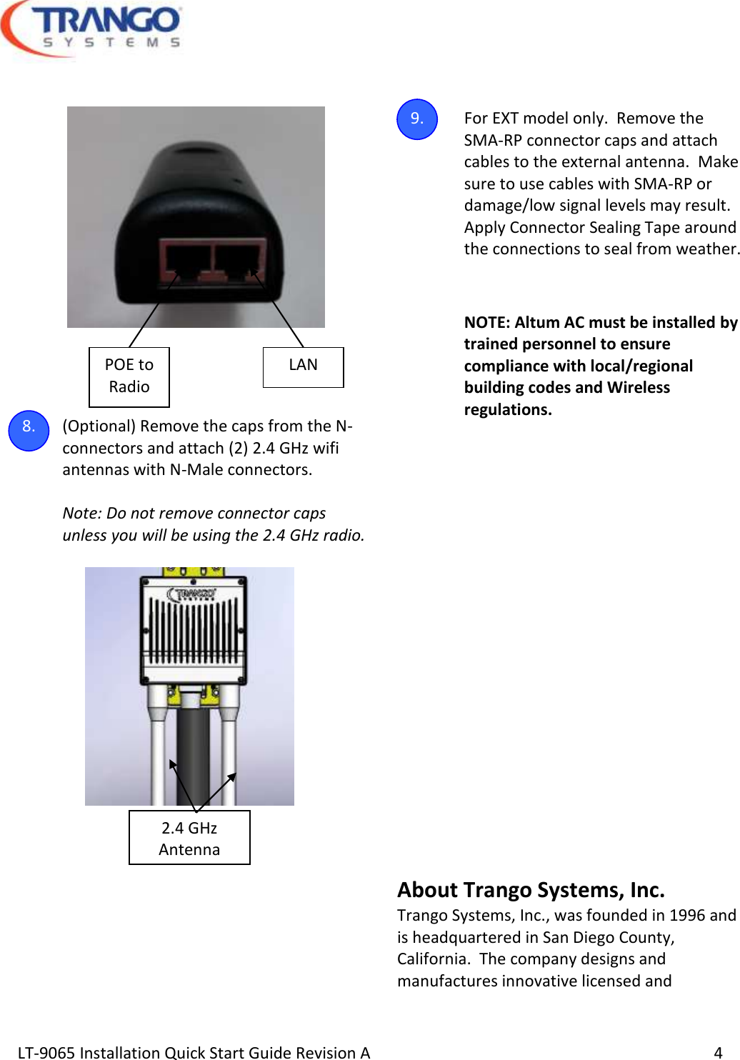  LT-9065 Installation Quick Start Guide Revision A     4        8. (Optional) Remove the caps from the N-connectors and attach (2) 2.4 GHz wifi antennas with N-Male connectors.  Note: Do not remove connector caps unless you will be using the 2.4 GHz radio.        9. For EXT model only.  Remove the SMA-RP connector caps and attach cables to the external antenna.  Make sure to use cables with SMA-RP or damage/low signal levels may result.  Apply Connector Sealing Tape around the connections to seal from weather.  NOTE: Altum AC must be installed by trained personnel to ensure compliance with local/regional building codes and Wireless regulations.             About Trango Systems, Inc. Trango Systems, Inc., was founded in 1996 and is headquartered in San Diego County, California.  The company designs and manufactures innovative licensed and LAN POE to Radio 2.4 GHz Antenna 