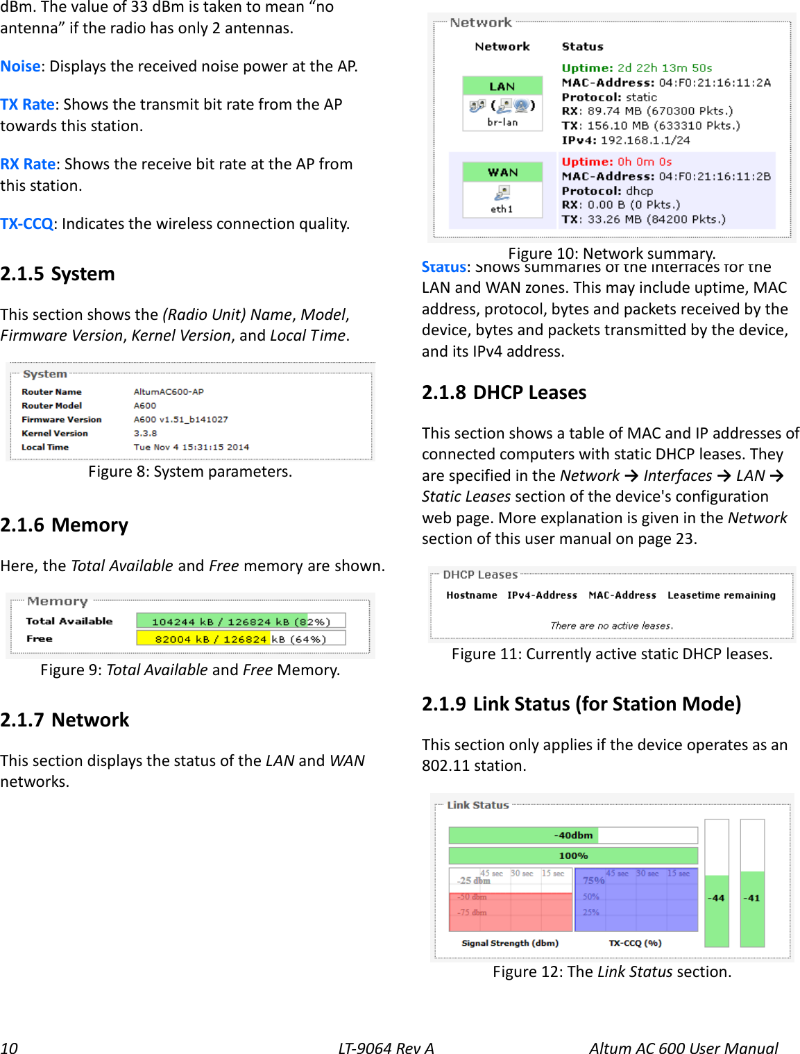 10 LT-9064 Rev A   Altum AC 600 User Manual dBm. The value of 33 dBm is taken to mean “no antenna” if the radio has only 2 antennas. Noise: Displays the received noise power at the AP. TX Rate: Shows the transmit bit rate from the AP towards this station. RX Rate: Shows the receive bit rate at the AP from this station. TX-CCQ: Indicates the wireless connection quality. 2.1.5  System This section shows the (Radio Unit) Name, Model, Firmware Version, Kernel Version, and Local Time.  2.1.6  Memory Here, the Total Available and Free memory are shown.  2.1.7  Network This section displays the status of the LAN and WAN networks.  Status: Shows summaries of the interfaces for the LAN and WAN zones. This may include uptime, MAC address, protocol, bytes and packets received by the device, bytes and packets transmitted by the device, and its IPv4 address. 2.1.8  DHCP Leases This section shows a table of MAC and IP addresses of connected computers with static DHCP leases. They are specified in the Network → Interfaces → LAN → Static Leases section of the device&apos;s configuration web page. More explanation is given in the Network section of this user manual on page 23.  2.1.9  Link Status (for Station Mode) This section only applies if the device operates as an 802.11 station.   Figure 12: The Link Status section. Figure 11: Currently active static DHCP leases. Figure 10: Network summary. Figure 9: Total Available and Free Memory.  Figure 8: System parameters. 