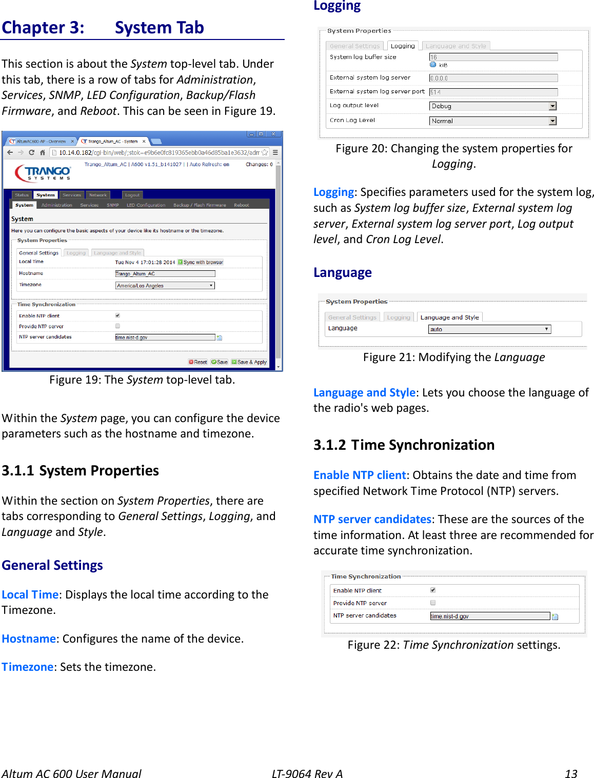 Altum AC 600 User Manual LT-9064 Rev A 13 Chapter 3:  System Tab This section is about the System top-level tab. Under this tab, there is a row of tabs for Administration, Services, SNMP, LED Configuration, Backup/Flash Firmware, and Reboot. This can be seen in Figure 19.  Within the System page, you can configure the device parameters such as the hostname and timezone. 3.1.1  System Properties Within the section on System Properties, there are tabs corresponding to General Settings, Logging, and Language and Style.   General Settings Local Time: Displays the local time according to the Timezone. Hostname: Configures the name of the device. Timezone: Sets the timezone. Logging  Logging: Specifies parameters used for the system log, such as System log buffer size, External system log server, External system log server port, Log output level, and Cron Log Level. Language    Language and Style: Lets you choose the language of the radio&apos;s web pages. 3.1.2  Time Synchronization Enable NTP client: Obtains the date and time from specified Network Time Protocol (NTP) servers. NTP server candidates: These are the sources of the time information. At least three are recommended for accurate time synchronization.   Figure 22: Time Synchronization settings.  Figure 21: Modifying the Language   Figure 20: Changing the system properties for Logging. Figure 19: The System top-level tab. 