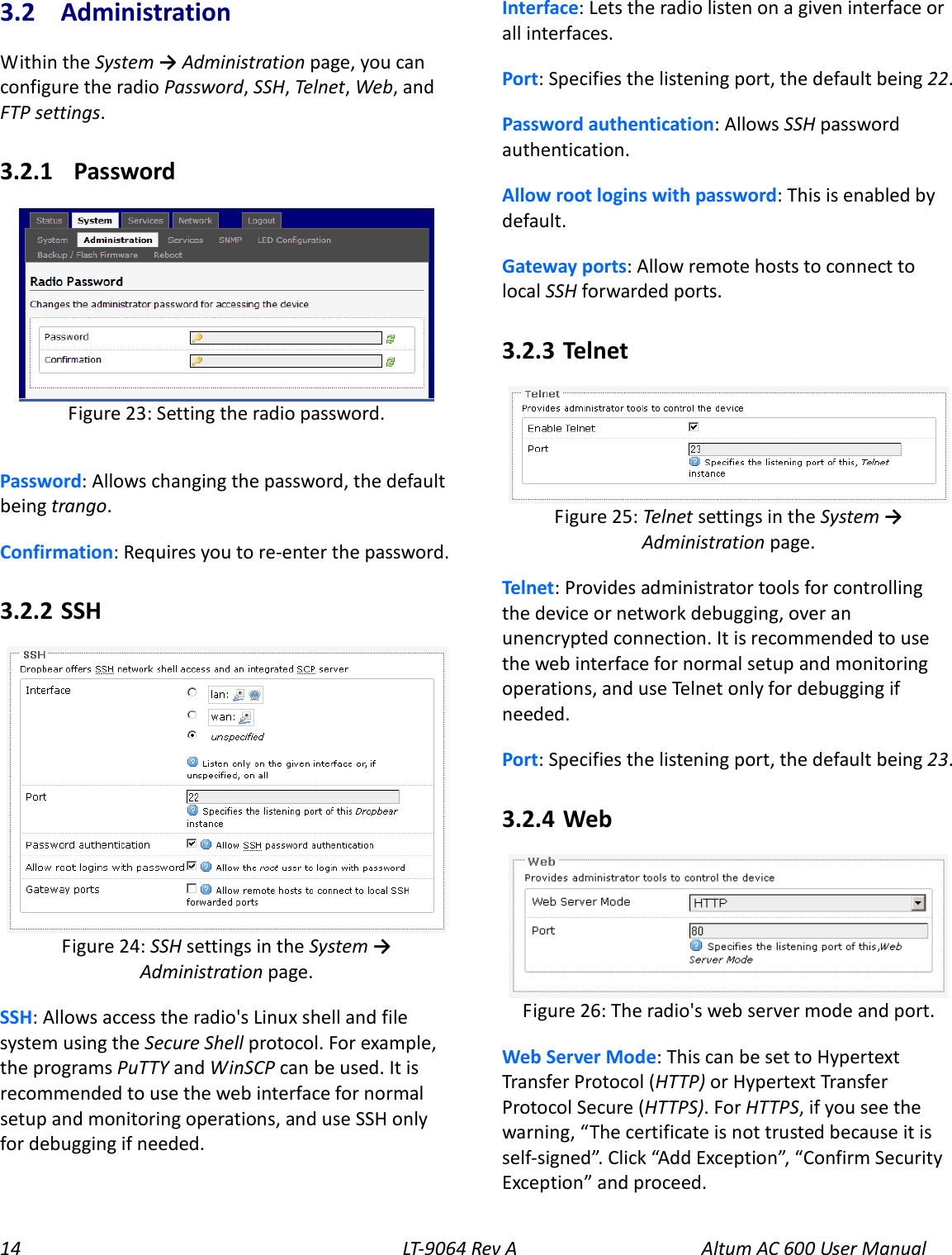 14 LT-9064 Rev A Altum AC 600 User Manual 3.2  Administration Within the System → Administration page, you can configure the radio Password, SSH, Telnet, Web, and FTP settings. 3.2.1   Password  Password: Allows changing the password, the default being trango. Confirmation: Requires you to re-enter the password. 3.2.2  SSH  SSH: Allows access the radio&apos;s Linux shell and file system using the Secure Shell protocol. For example, the programs PuTTY and WinSCP can be used. It is recommended to use the web interface for normal setup and monitoring operations, and use SSH only for debugging if needed. Interface: Lets the radio listen on a given interface or all interfaces. Port: Specifies the listening port, the default being 22. Password authentication: Allows SSH password authentication. Allow root logins with password: This is enabled by default. Gateway ports: Allow remote hosts to connect to local SSH forwarded ports. 3.2.3  Telnet  Telnet: Provides administrator tools for controlling the device or network debugging, over an unencrypted connection. It is recommended to use the web interface for normal setup and monitoring operations, and use Telnet only for debugging if needed. Port: Specifies the listening port, the default being 23. 3.2.4  Web  Web Server Mode: This can be set to Hypertext Transfer Protocol (HTTP) or Hypertext Transfer Protocol Secure (HTTPS). For HTTPS, if you see the warning, “The certificate is not trusted because it is self-signed”. Click “Add Exception”, “Confirm Security Exception” and proceed. Figure 26: The radio&apos;s web server mode and port. Figure 25: Telnet settings in the System → Administration page. Figure 24: SSH settings in the System → Administration page.  Figure 23: Setting the radio password. 