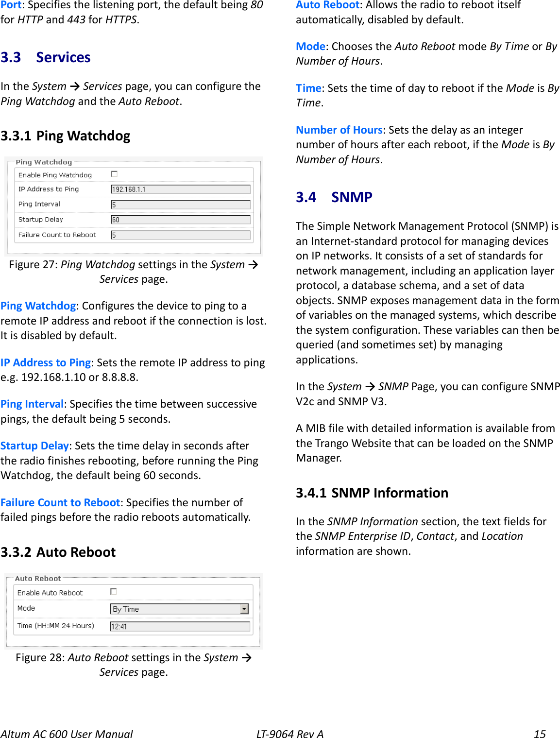 Altum AC 600 User Manual LT-9064 Rev A 15 Port: Specifies the listening port, the default being 80 for HTTP and 443 for HTTPS. 3.3  Services In the System → Services page, you can configure the Ping Watchdog and the Auto Reboot. 3.3.1  Ping Watchdog  Ping Watchdog: Configures the device to ping to a remote IP address and reboot if the connection is lost. It is disabled by default. IP Address to Ping: Sets the remote IP address to ping e.g. 192.168.1.10 or 8.8.8.8. Ping Interval: Specifies the time between successive pings, the default being 5 seconds. Startup Delay: Sets the time delay in seconds after the radio finishes rebooting, before running the Ping Watchdog, the default being 60 seconds. Failure Count to Reboot: Specifies the number of failed pings before the radio reboots automatically. 3.3.2  Auto Reboot  Auto Reboot: Allows the radio to reboot itself automatically, disabled by default. Mode: Chooses the Auto Reboot mode By Time or By Number of Hours. Time: Sets the time of day to reboot if the Mode is By Time. Number of Hours: Sets the delay as an integer number of hours after each reboot, if the Mode is By Number of Hours. 3.4  SNMP The Simple Network Management Protocol (SNMP) is an Internet-standard protocol for managing devices on IP networks. It consists of a set of standards for network management, including an application layer protocol, a database schema, and a set of data objects. SNMP exposes management data in the form of variables on the managed systems, which describe the system configuration. These variables can then be queried (and sometimes set) by managing applications. In the System → SNMP Page, you can configure SNMP V2c and SNMP V3. A MIB file with detailed information is available from the Trango Website that can be loaded on the SNMP Manager. 3.4.1  SNMP Information In the SNMP Information section, the text fields for the SNMP Enterprise ID, Contact, and Location information are shown. Figure 28: Auto Reboot settings in the System → Services page. Figure 27: Ping Watchdog settings in the System → Services page. 