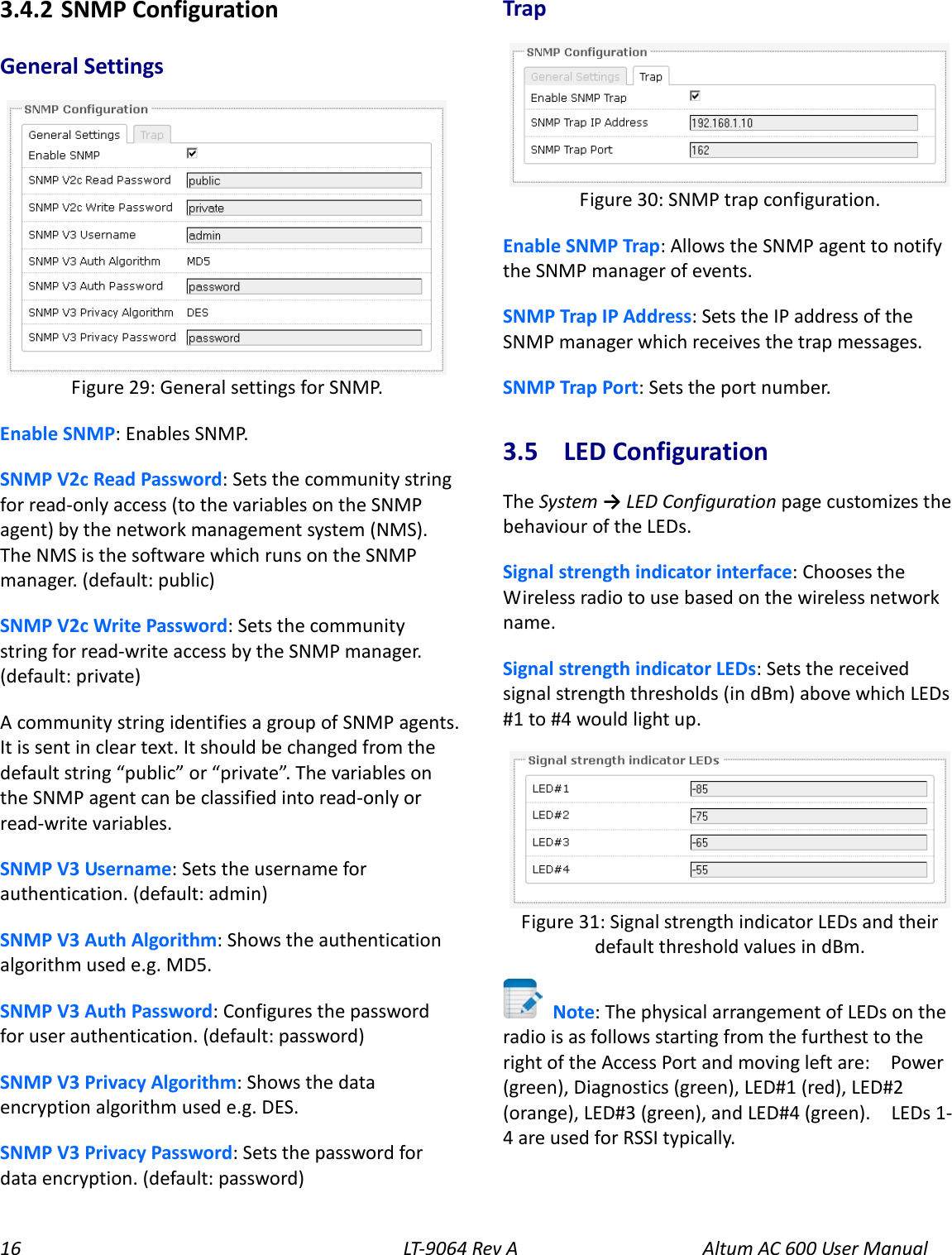 16 LT-9064 Rev A Altum AC 600 User Manual 3.4.2  SNMP Configuration General Settings  Enable SNMP: Enables SNMP. SNMP V2c Read Password: Sets the community string for read-only access (to the variables on the SNMP agent) by the network management system (NMS). The NMS is the software which runs on the SNMP manager. (default: public) SNMP V2c Write Password: Sets the community string for read-write access by the SNMP manager. (default: private) A community string identifies a group of SNMP agents. It is sent in clear text. It should be changed from the default string “public” or “private”. The variables on the SNMP agent can be classified into read-only or read-write variables. SNMP V3 Username: Sets the username for authentication. (default: admin) SNMP V3 Auth Algorithm: Shows the authentication algorithm used e.g. MD5. SNMP V3 Auth Password: Configures the password for user authentication. (default: password) SNMP V3 Privacy Algorithm: Shows the data encryption algorithm used e.g. DES. SNMP V3 Privacy Password: Sets the password for data encryption. (default: password) Trap  Enable SNMP Trap: Allows the SNMP agent to notify the SNMP manager of events. SNMP Trap IP Address: Sets the IP address of the SNMP manager which receives the trap messages. SNMP Trap Port: Sets the port number. 3.5  LED Configuration The System → LED Configuration page customizes the behaviour of the LEDs. Signal strength indicator interface: Chooses the Wireless radio to use based on the wireless network name. Signal strength indicator LEDs: Sets the received signal strength thresholds (in dBm) above which LEDs #1 to #4 would light up.   Note: The physical arrangement of LEDs on the radio is as follows starting from the furthest to the right of the Access Port and moving left are:    Power (green), Diagnostics (green), LED#1 (red), LED#2 (orange), LED#3 (green), and LED#4 (green).  LEDs 1-4 are used for RSSI typically. Figure 31: Signal strength indicator LEDs and their default threshold values in dBm. Figure 30: SNMP trap configuration. Figure 29: General settings for SNMP. 