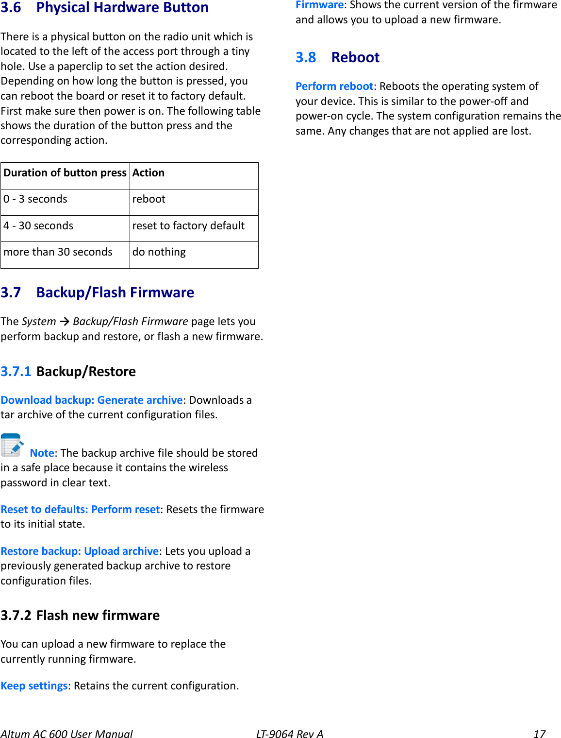 Altum AC 600 User Manual LT-9064 Rev A 17 3.6  Physical Hardware Button There is a physical button on the radio unit which is located to the left of the access port through a tiny hole. Use a paperclip to set the action desired. Depending on how long the button is pressed, you can reboot the board or reset it to factory default. First make sure then power is on. The following table shows the duration of the button press and the corresponding action.  Duration of button press Action 0 - 3 seconds reboot 4 - 30 seconds reset to factory default more than 30 seconds do nothing 3.7  Backup/Flash Firmware The System → Backup/Flash Firmware page lets you perform backup and restore, or flash a new firmware.   3.7.1  Backup/Restore Download backup: Generate archive: Downloads a tar archive of the current configuration files.  Note: The backup archive file should be stored in a safe place because it contains the wireless password in clear text. Reset to defaults: Perform reset: Resets the firmware to its initial state. Restore backup: Upload archive: Lets you upload a previously generated backup archive to restore configuration files. 3.7.2  Flash new firmware You can upload a new firmware to replace the currently running firmware. Keep settings: Retains the current configuration. Firmware: Shows the current version of the firmware and allows you to upload a new firmware. 3.8  Reboot Perform reboot: Reboots the operating system of your device. This is similar to the power-off and power-on cycle. The system configuration remains the same. Any changes that are not applied are lost.  