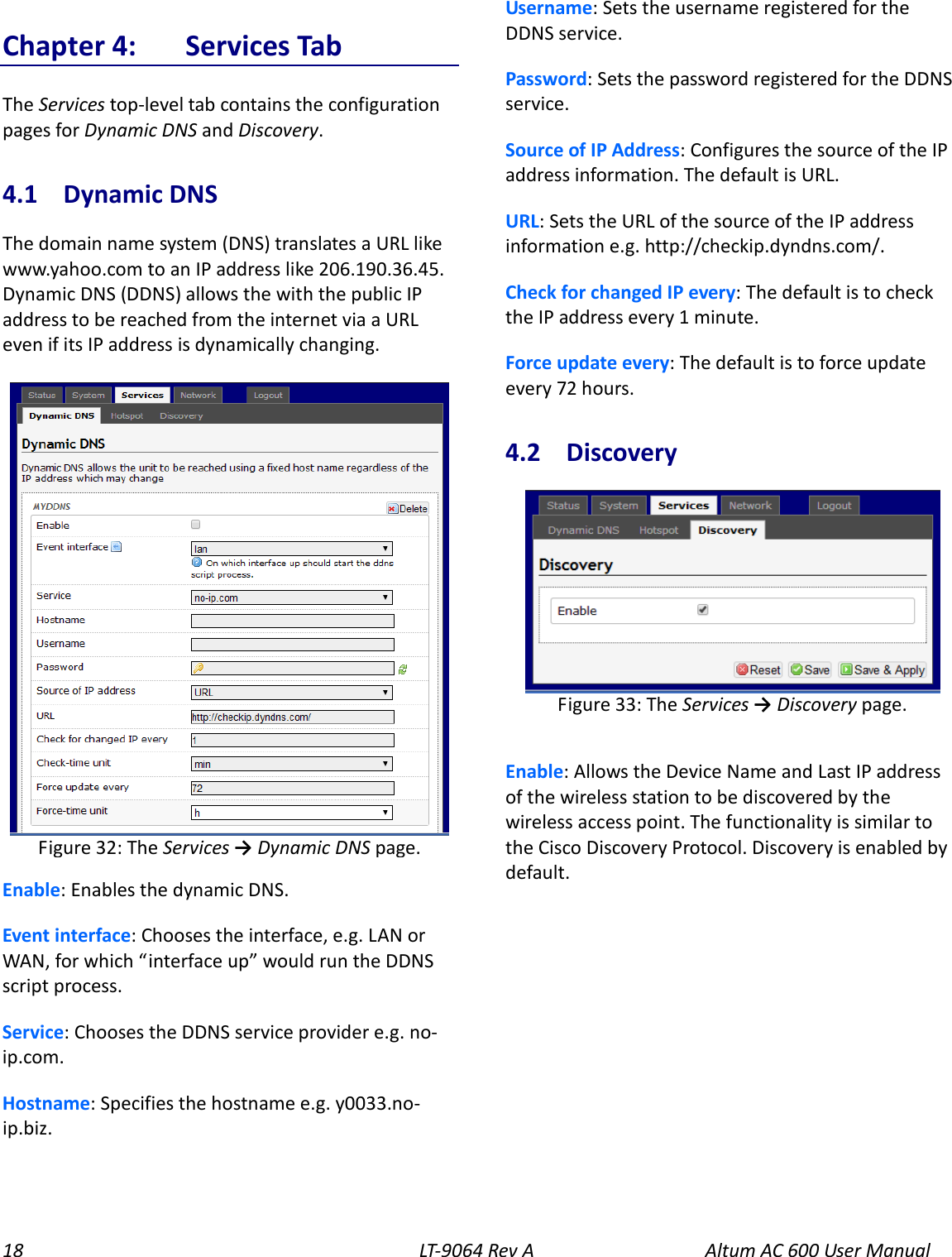 18 LT-9064 Rev A Altum AC 600 User Manual Chapter 4:  Services Tab The Services top-level tab contains the configuration pages for Dynamic DNS and Discovery. 4.1  Dynamic DNS The domain name system (DNS) translates a URL like www.yahoo.com to an IP address like 206.190.36.45. Dynamic DNS (DDNS) allows the with the public IP address to be reached from the internet via a URL even if its IP address is dynamically changing.  Enable: Enables the dynamic DNS. Event interface: Chooses the interface, e.g. LAN or WAN, for which “interface up” would run the DDNS script process. Service: Chooses the DDNS service provider e.g. no-ip.com. Hostname: Specifies the hostname e.g. y0033.no-ip.biz. Username: Sets the username registered for the DDNS service. Password: Sets the password registered for the DDNS service. Source of IP Address: Configures the source of the IP address information. The default is URL. URL: Sets the URL of the source of the IP address information e.g. http://checkip.dyndns.com/. Check for changed IP every: The default is to check the IP address every 1 minute. Force update every: The default is to force update every 72 hours. 4.2  Discovery  Enable: Allows the Device Name and Last IP address of the wireless station to be discovered by the wireless access point. The functionality is similar to the Cisco Discovery Protocol. Discovery is enabled by default.   Figure 33: The Services → Discovery page.  Figure 32: The Services → Dynamic DNS page. 