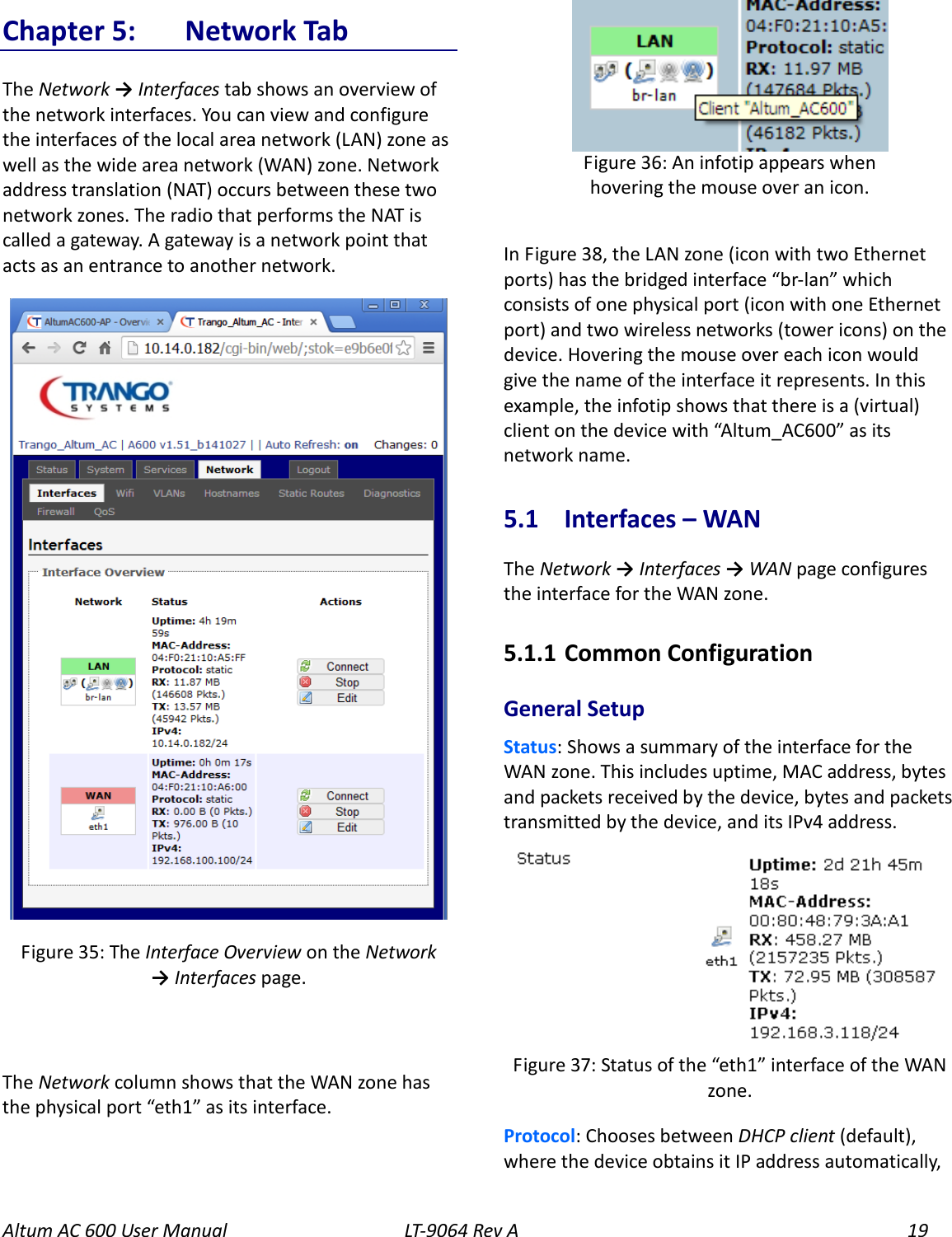 Altum AC 600 User Manual   LT-9064 Rev A 19 Chapter 5:  Network Tab The Network → Interfaces tab shows an overview of the network interfaces. You can view and configure the interfaces of the local area network (LAN) zone as well as the wide area network (WAN) zone. Network address translation (NAT) occurs between these two network zones. The radio that performs the NAT is called a gateway. A gateway is a network point that acts as an entrance to another network.   The Network column shows that the WAN zone has the physical port “eth1” as its interface.  In Figure 38, the LAN zone (icon with two Ethernet ports) has the bridged interface “br-lan” which consists of one physical port (icon with one Ethernet port) and two wireless networks (tower icons) on the device. Hovering the mouse over each icon would give the name of the interface it represents. In this example, the infotip shows that there is a (virtual) client on the device with “Altum_AC600” as its network name. 5.1  Interfaces – WAN The Network → Interfaces → WAN page configures the interface for the WAN zone. 5.1.1  Common Configuration General Setup Status: Shows a summary of the interface for the WAN zone. This includes uptime, MAC address, bytes and packets received by the device, bytes and packets transmitted by the device, and its IPv4 address.  Protocol: Chooses between DHCP client (default), where the device obtains it IP address automatically, Figure 37: Status of the “eth1” interface of the WAN zone. Figure 36: An infotip appears when hovering the mouse over an icon. Figure 35: The Interface Overview on the Network → Interfaces page.          